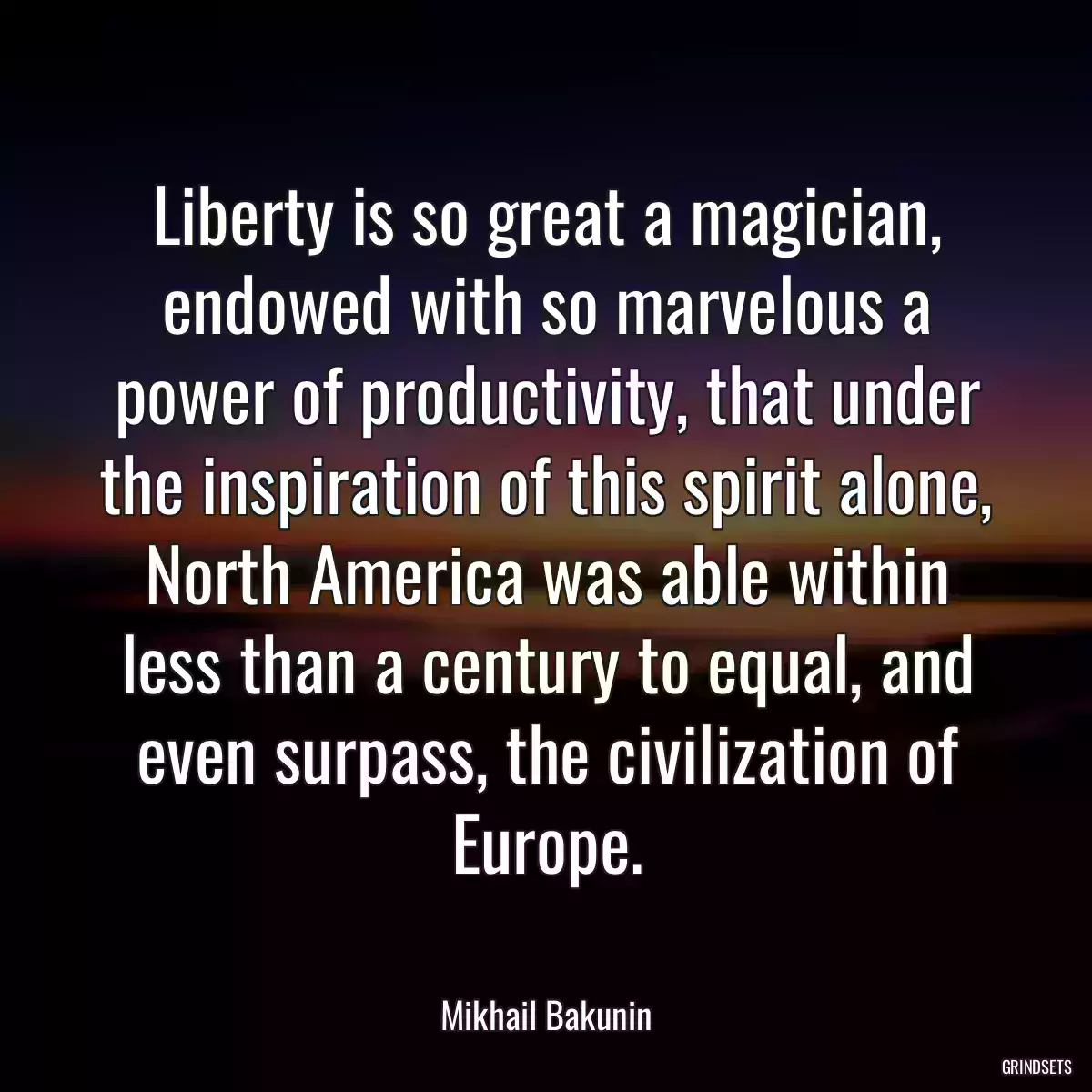 Liberty is so great a magician, endowed with so marvelous a power of productivity, that under the inspiration of this spirit alone, North America was able within less than a century to equal, and even surpass, the civilization of Europe.