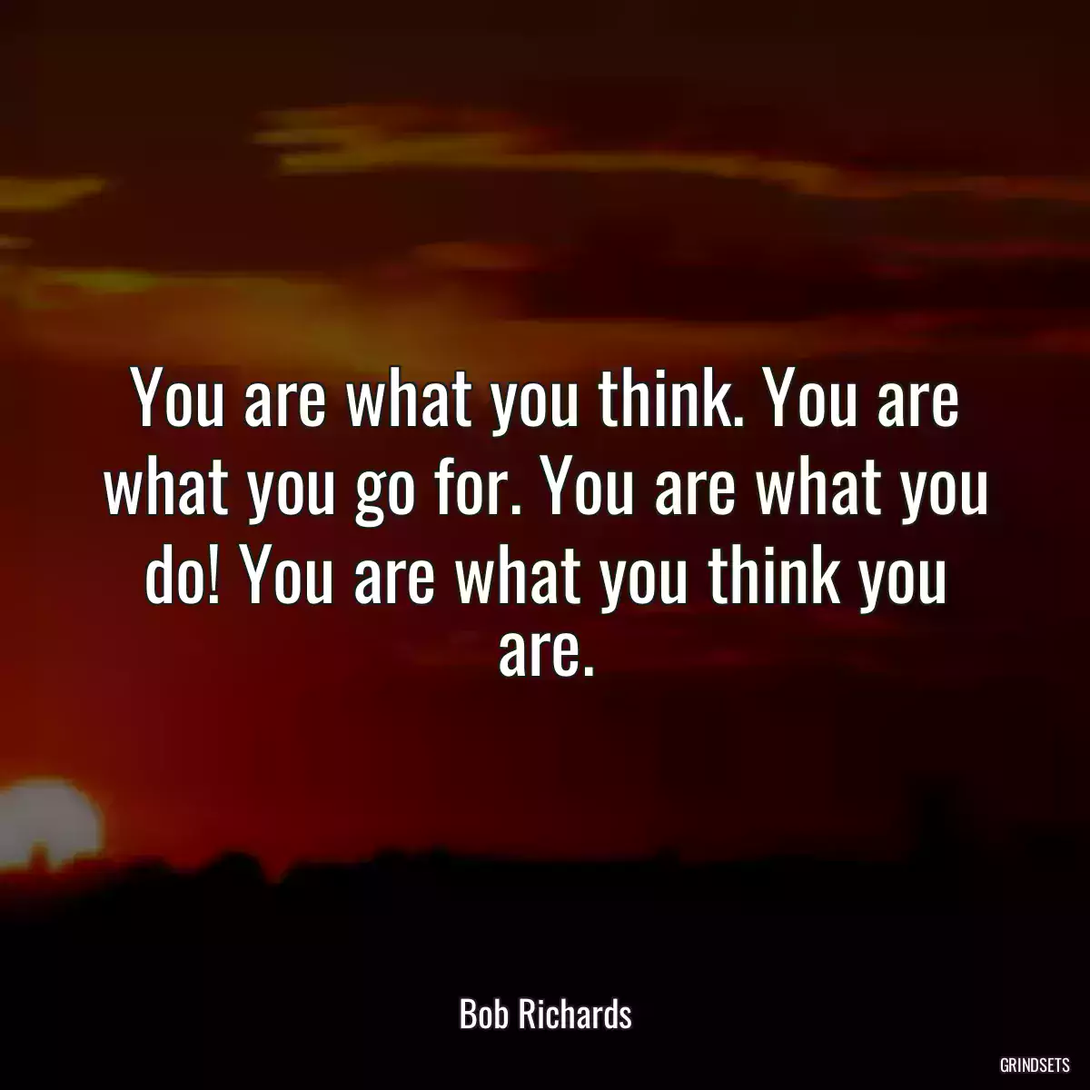 You are what you think. You are what you go for. You are what you do! You are what you think you are.