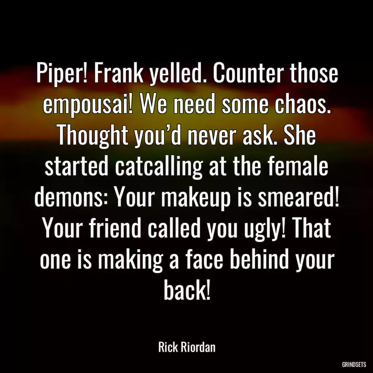 Piper! Frank yelled. Counter those empousai! We need some chaos. Thought you’d never ask. She started catcalling at the female demons: Your makeup is smeared! Your friend called you ugly! That one is making a face behind your back!