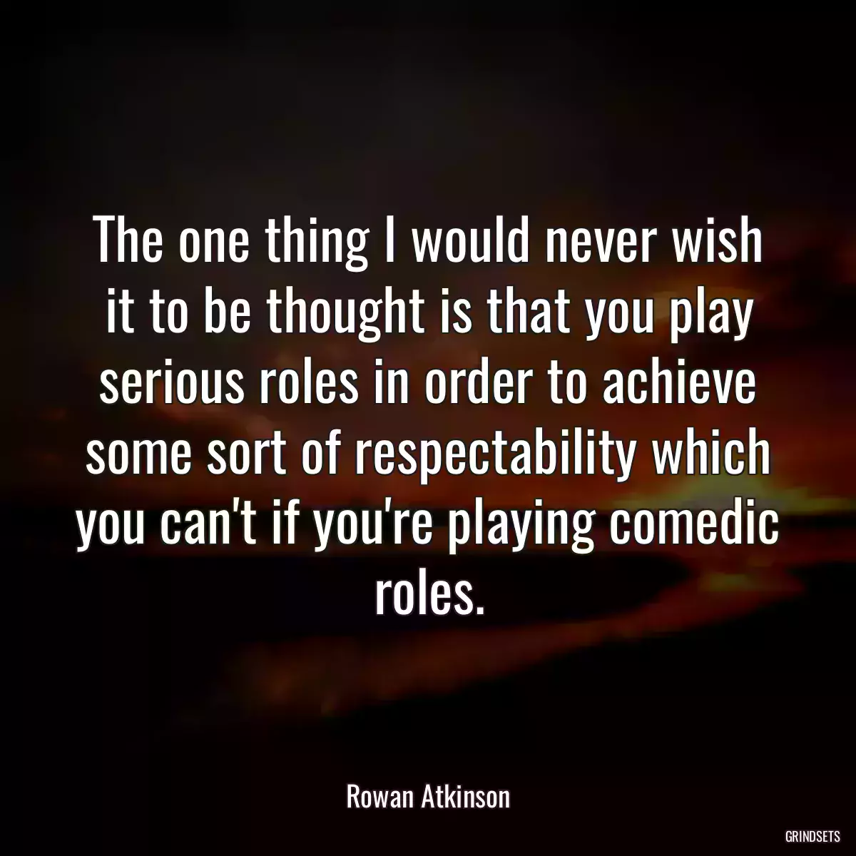 The one thing I would never wish it to be thought is that you play serious roles in order to achieve some sort of respectability which you can\'t if you\'re playing comedic roles.