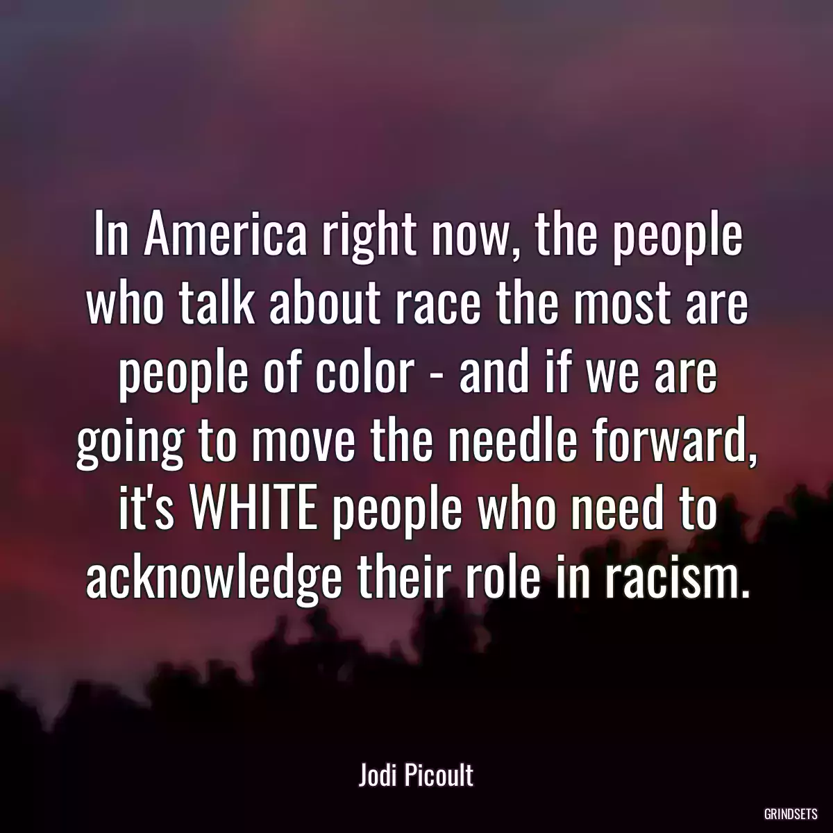 In America right now, the people who talk about race the most are people of color - and if we are going to move the needle forward, it\'s WHITE people who need to acknowledge their role in racism.