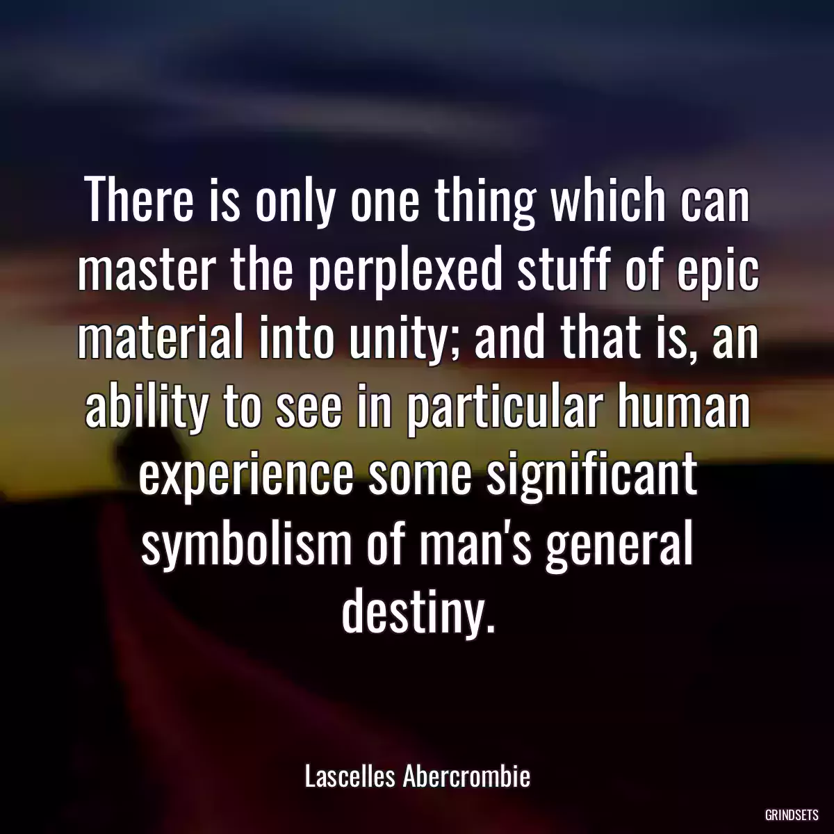 There is only one thing which can master the perplexed stuff of epic material into unity; and that is, an ability to see in particular human experience some significant symbolism of man\'s general destiny.