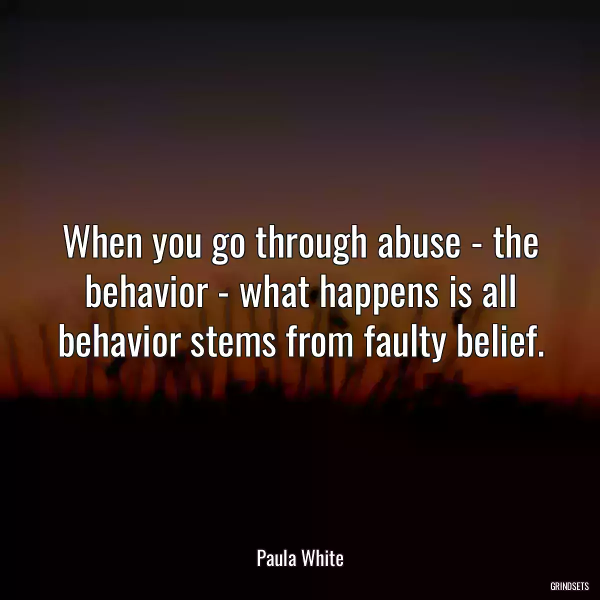 When you go through abuse - the behavior - what happens is all behavior stems from faulty belief.