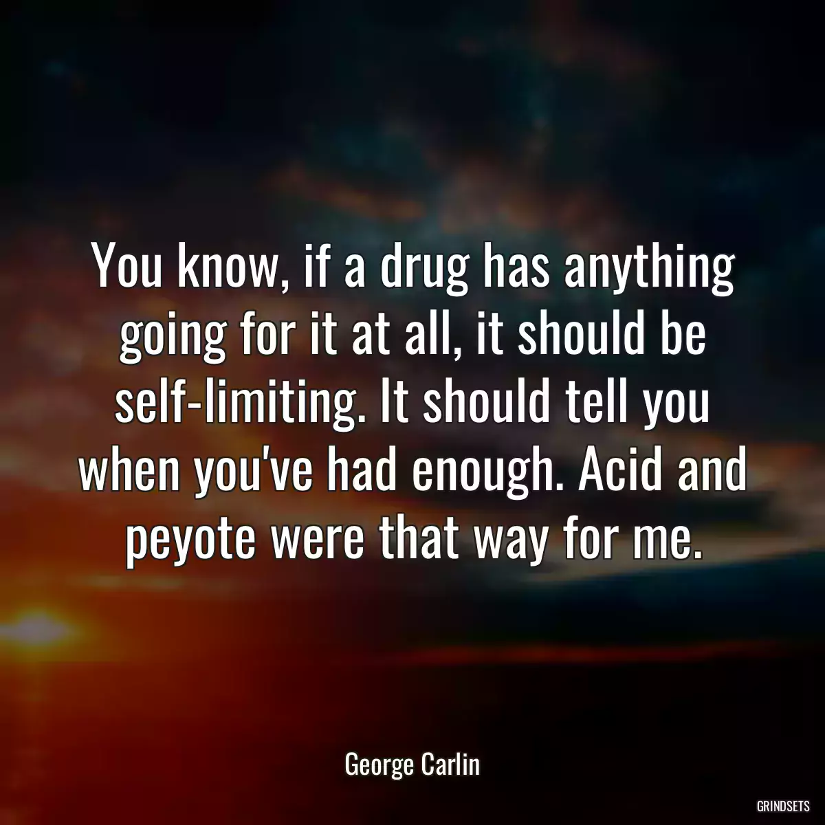 You know, if a drug has anything going for it at all, it should be self-limiting. It should tell you when you\'ve had enough. Acid and peyote were that way for me.