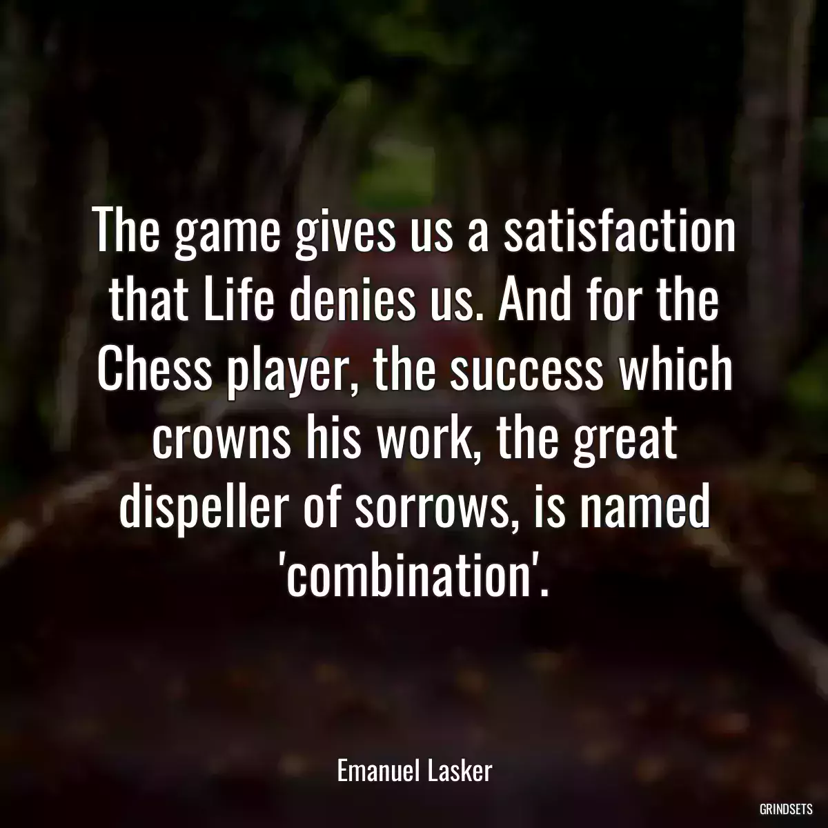 The game gives us a satisfaction that Life denies us. And for the Chess player, the success which crowns his work, the great dispeller of sorrows, is named \'combination\'.