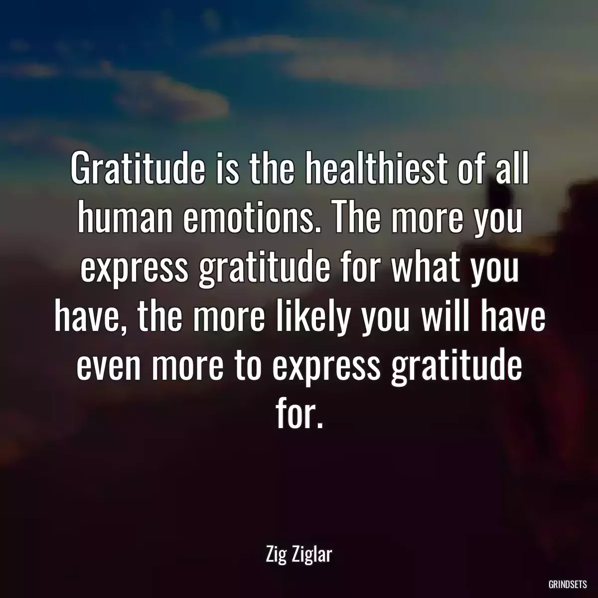 Gratitude is the healthiest of all human emotions. The more you express gratitude for what you have, the more likely you will have even more to express gratitude for.