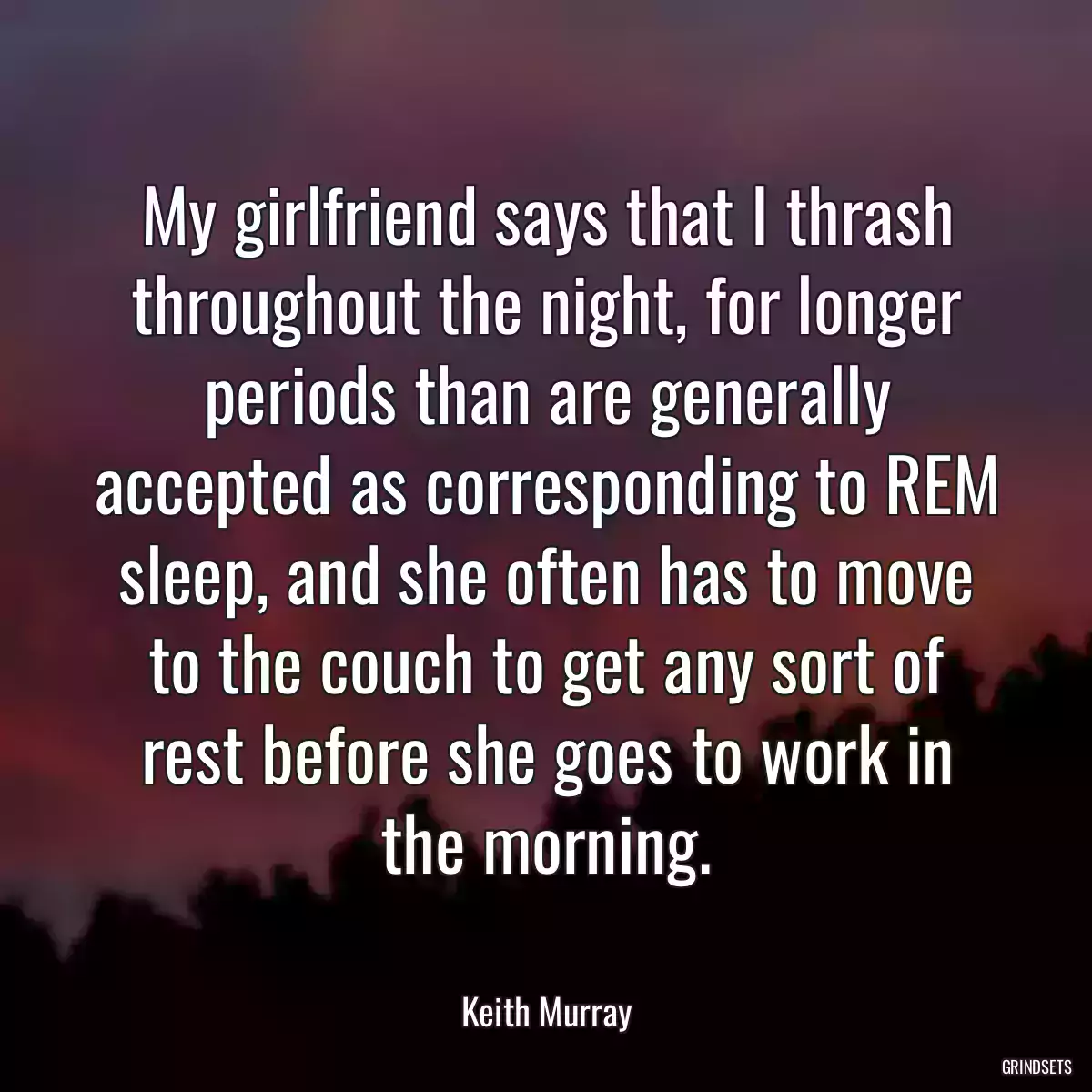 My girlfriend says that I thrash throughout the night, for longer periods than are generally accepted as corresponding to REM sleep, and she often has to move to the couch to get any sort of rest before she goes to work in the morning.