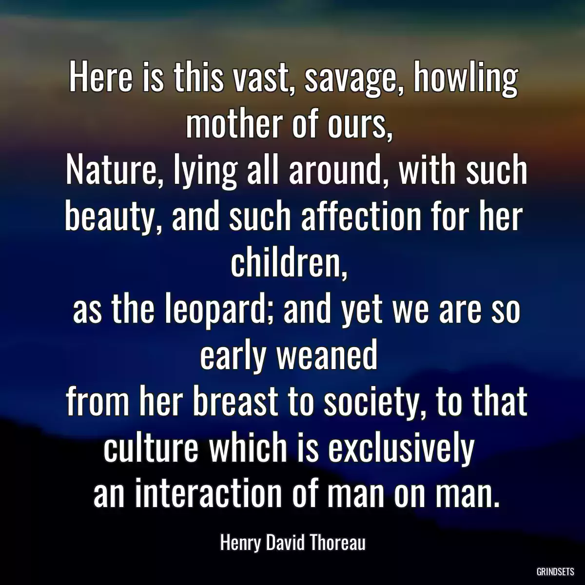 Here is this vast, savage, howling mother of ours, 
 Nature, lying all around, with such beauty, and such affection for her children, 
 as the leopard; and yet we are so early weaned 
 from her breast to society, to that culture which is exclusively 
 an interaction of man on man.