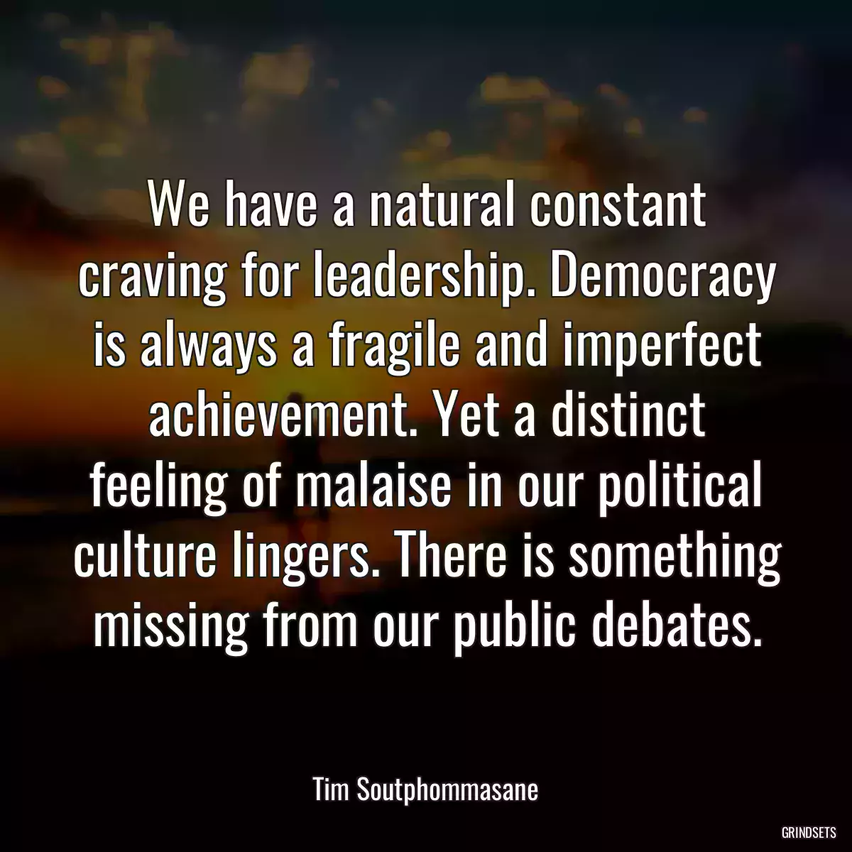 We have a natural constant craving for leadership. Democracy is always a fragile and imperfect achievement. Yet a distinct feeling of malaise in our political culture lingers. There is something missing from our public debates.