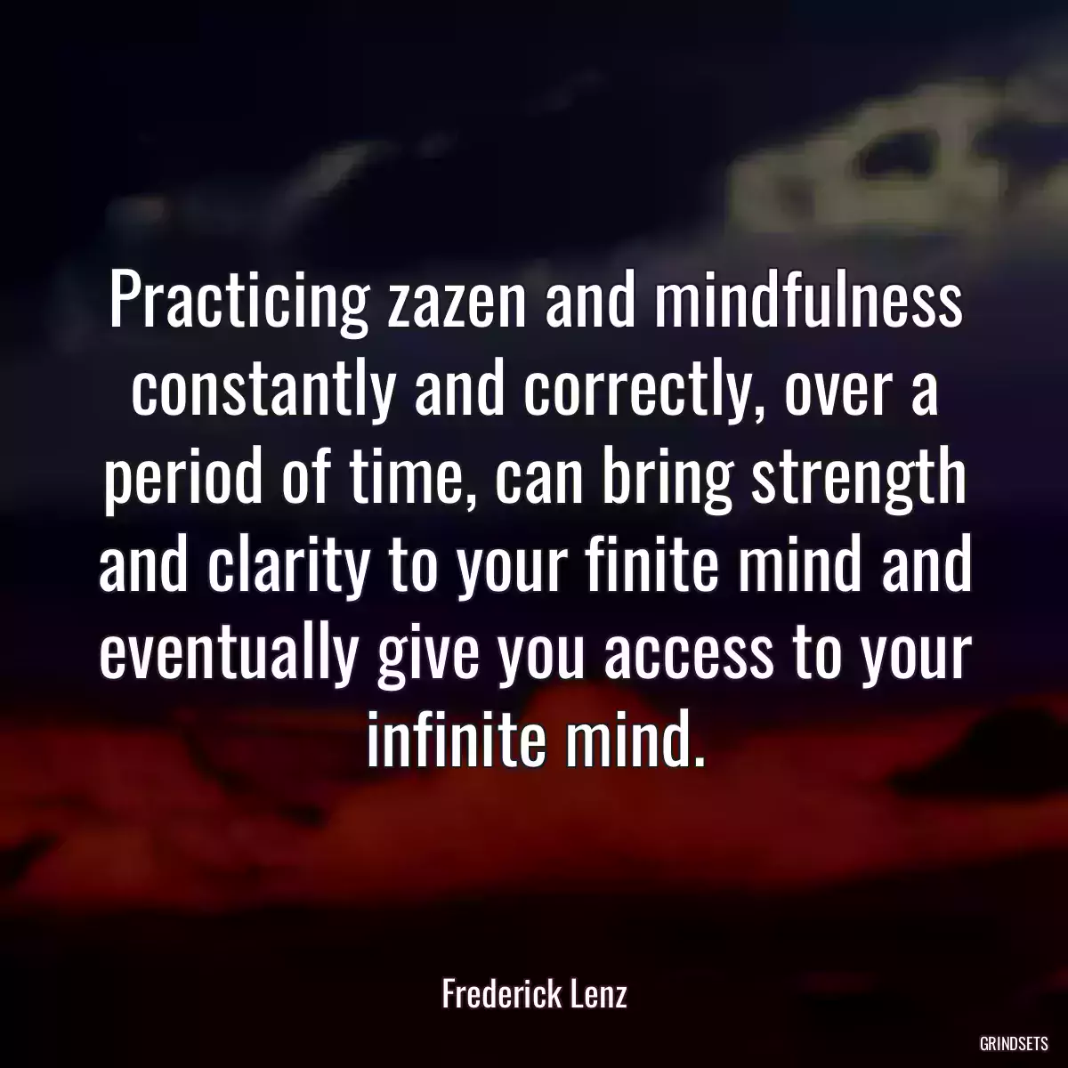 Practicing zazen and mindfulness constantly and correctly, over a period of time, can bring strength and clarity to your finite mind and eventually give you access to your infinite mind.