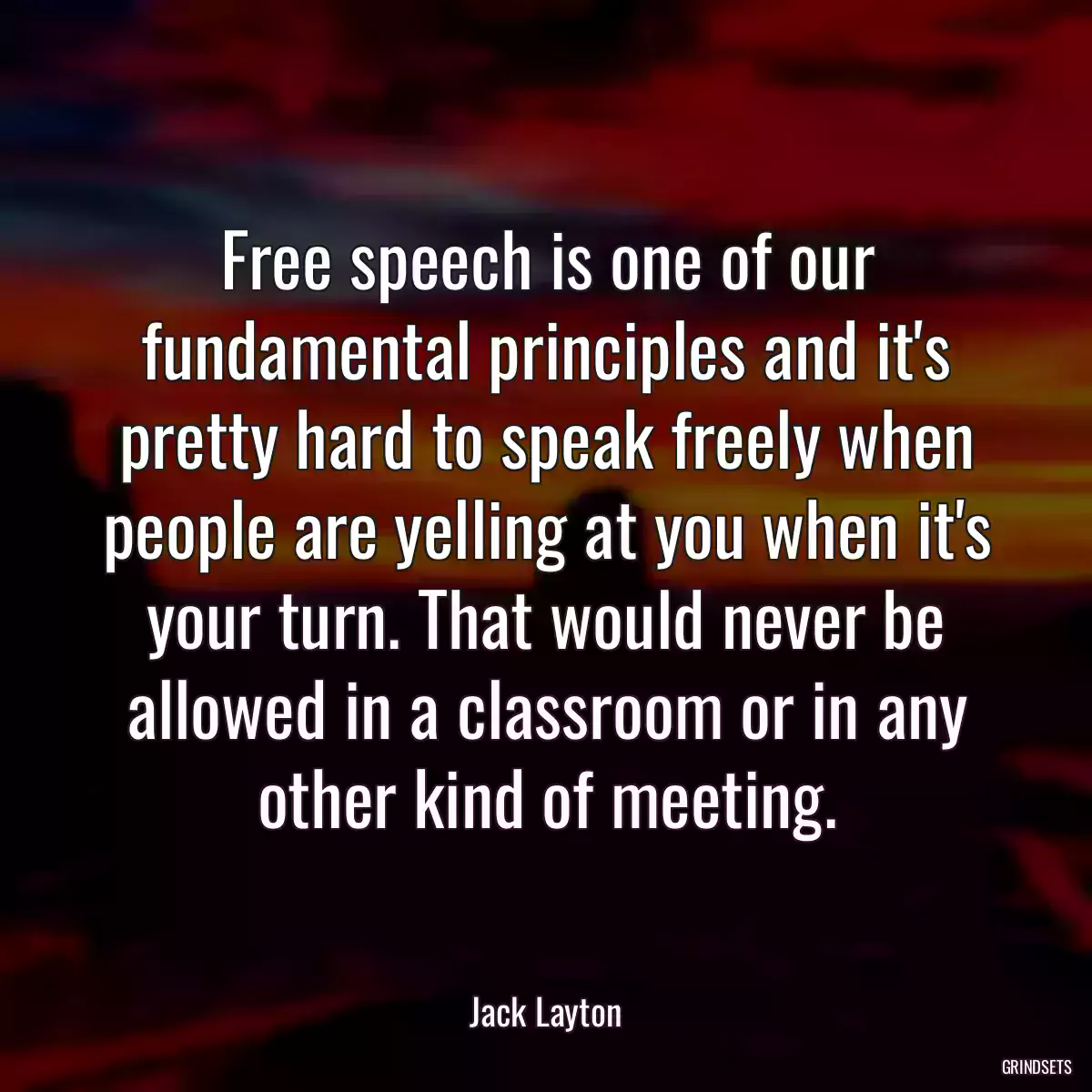 Free speech is one of our fundamental principles and it\'s pretty hard to speak freely when people are yelling at you when it\'s your turn. That would never be allowed in a classroom or in any other kind of meeting.