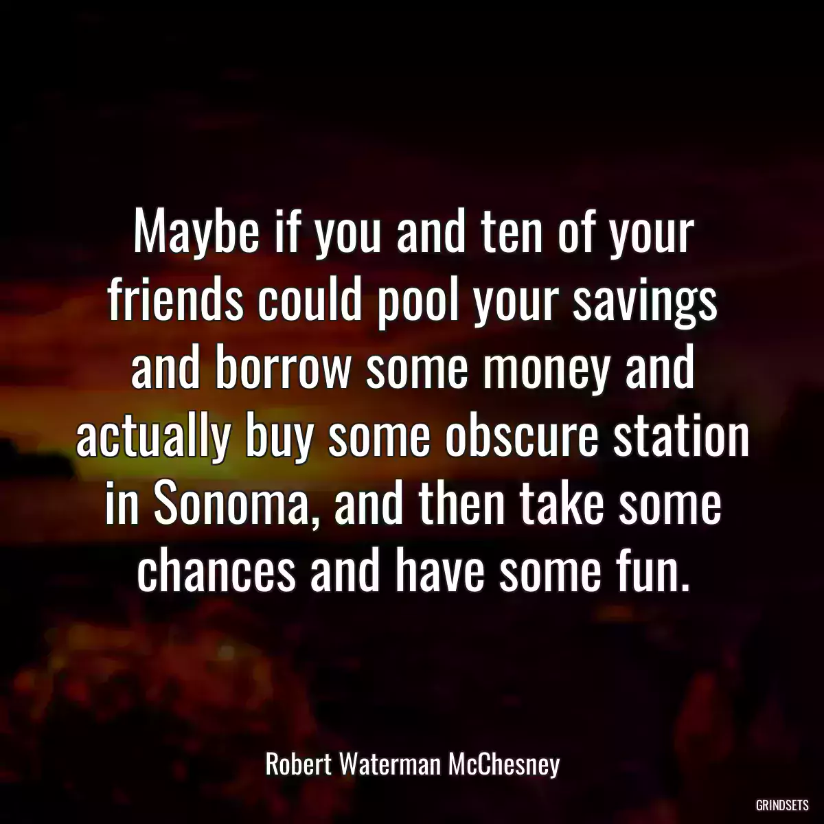 Maybe if you and ten of your friends could pool your savings and borrow some money and actually buy some obscure station in Sonoma, and then take some chances and have some fun.