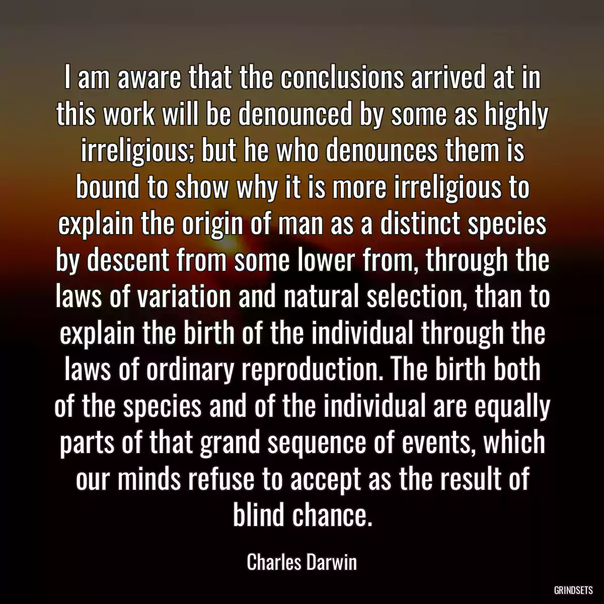 I am aware that the conclusions arrived at in this work will be denounced by some as highly irreligious; but he who denounces them is bound to show why it is more irreligious to explain the origin of man as a distinct species by descent from some lower from, through the laws of variation and natural selection, than to explain the birth of the individual through the laws of ordinary reproduction. The birth both of the species and of the individual are equally parts of that grand sequence of events, which our minds refuse to accept as the result of blind chance.