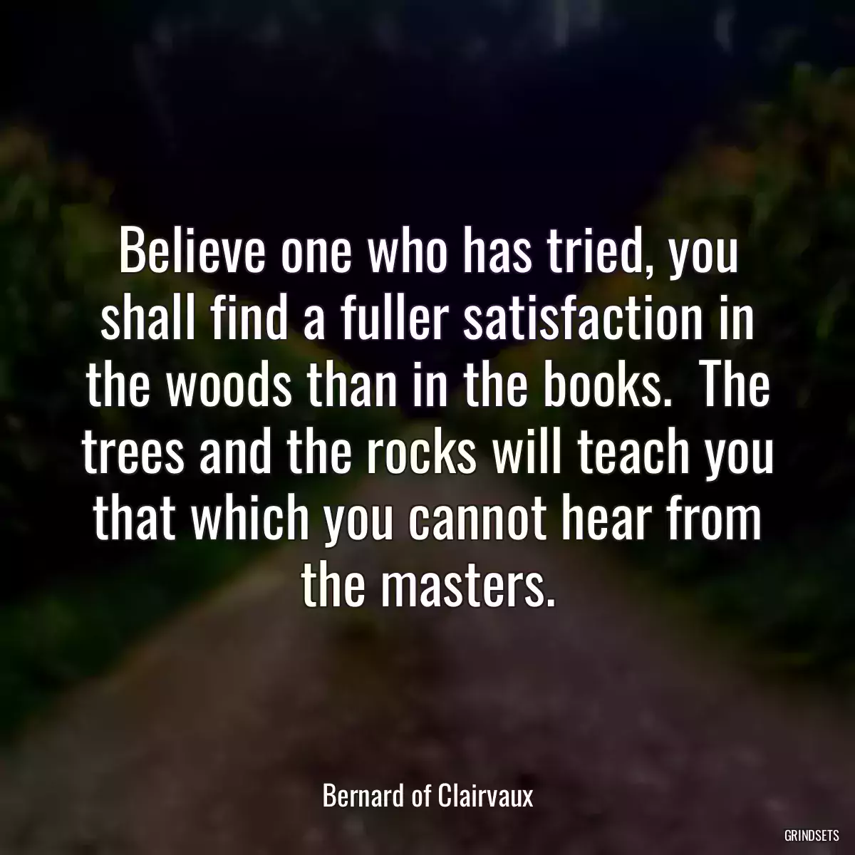 Believe one who has tried, you shall find a fuller satisfaction in the woods than in the books.  The trees and the rocks will teach you that which you cannot hear from the masters.