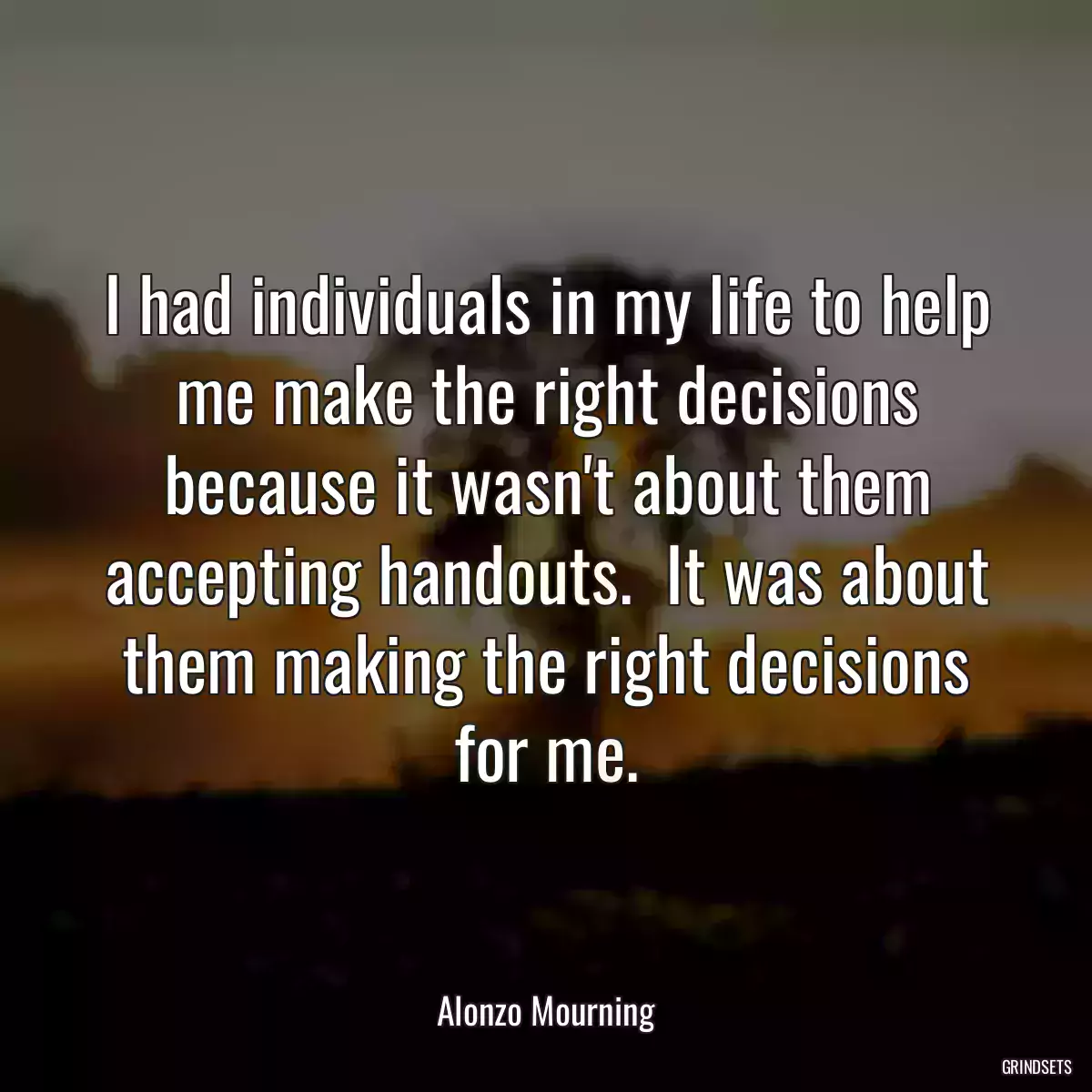 I had individuals in my life to help me make the right decisions because it wasn\'t about them accepting handouts.  It was about them making the right decisions for me.