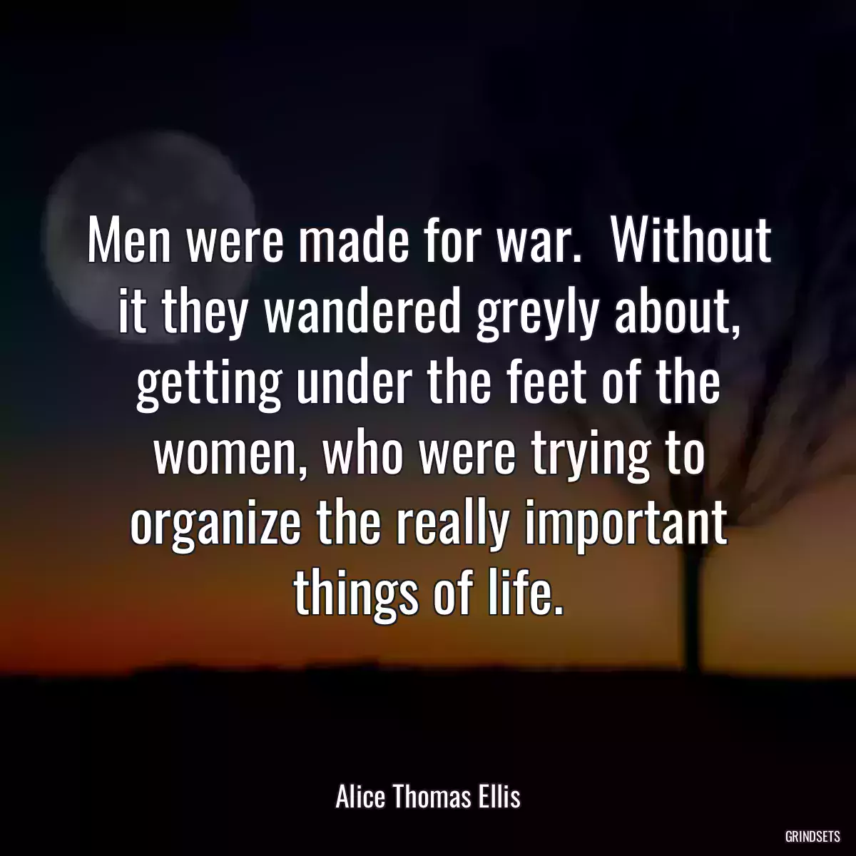 Men were made for war.  Without it they wandered greyly about, getting under the feet of the women, who were trying to organize the really important things of life.