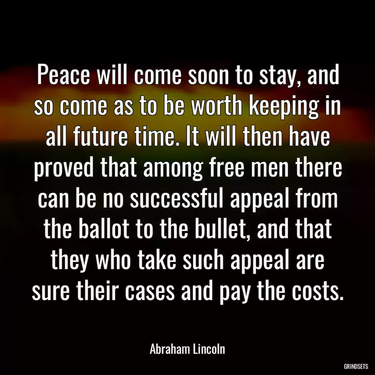 Peace will come soon to stay, and so come as to be worth keeping in all future time. It will then have proved that among free men there can be no successful appeal from the ballot to the bullet, and that they who take such appeal are sure their cases and pay the costs.