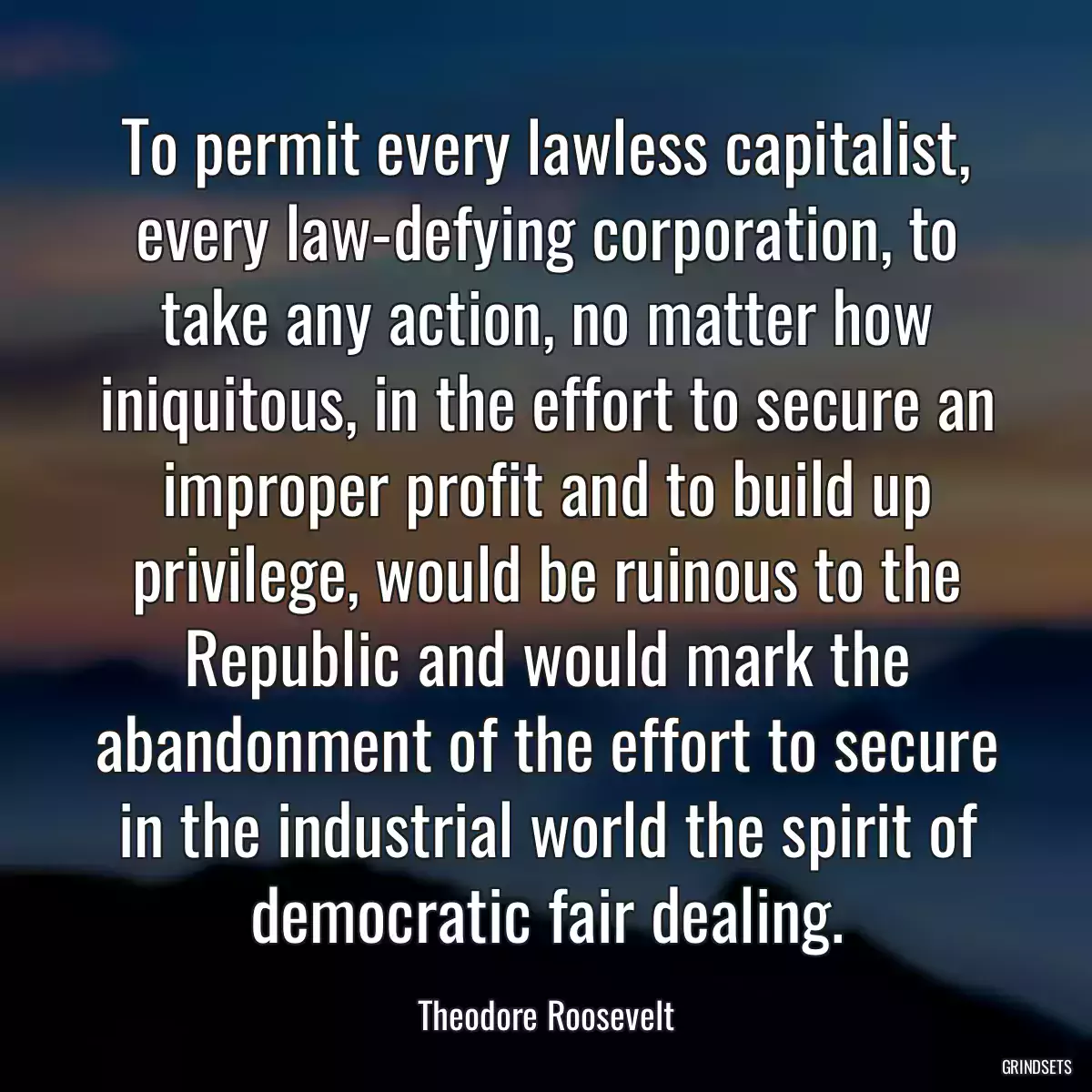 To permit every lawless capitalist, every law-defying corporation, to take any action, no matter how iniquitous, in the effort to secure an improper profit and to build up privilege, would be ruinous to the Republic and would mark the abandonment of the effort to secure in the industrial world the spirit of democratic fair dealing.