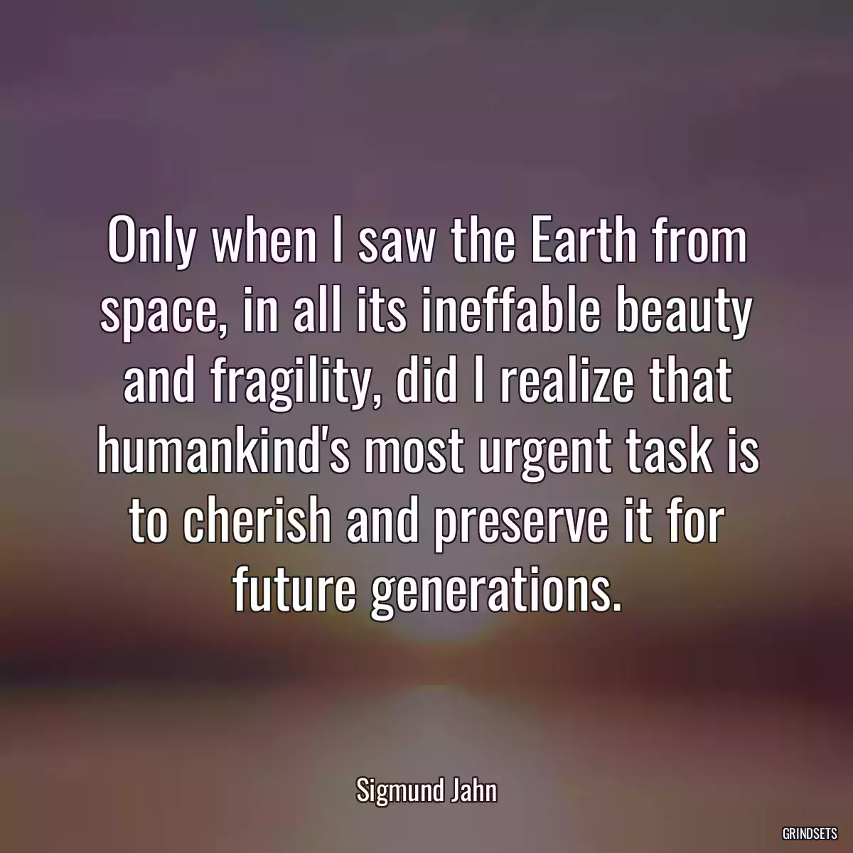 Only when I saw the Earth from space, in all its ineffable beauty and fragility, did I realize that humankind\'s most urgent task is to cherish and preserve it for future generations.