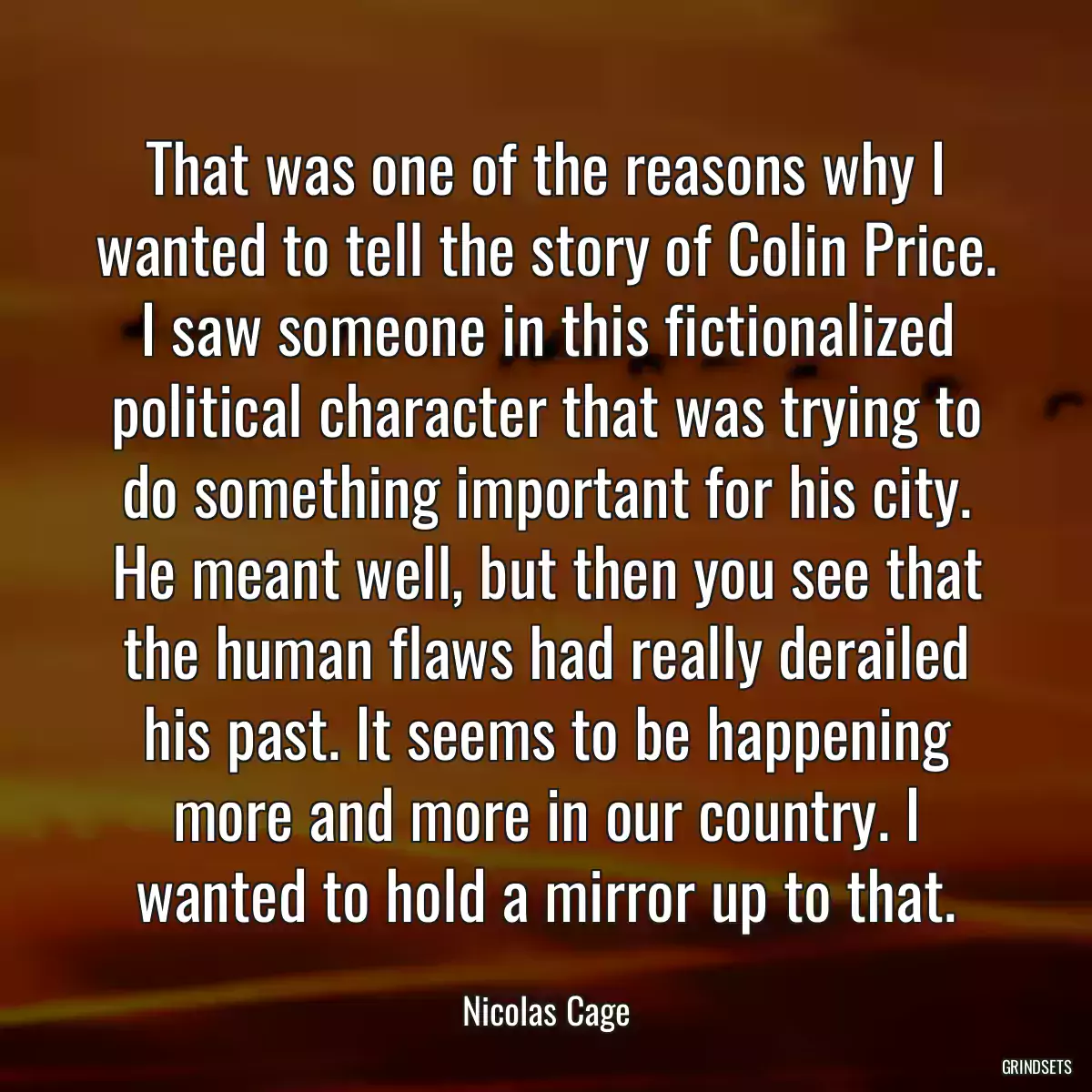 That was one of the reasons why I wanted to tell the story of Colin Price. I saw someone in this fictionalized political character that was trying to do something important for his city. He meant well, but then you see that the human flaws had really derailed his past. It seems to be happening more and more in our country. I wanted to hold a mirror up to that.