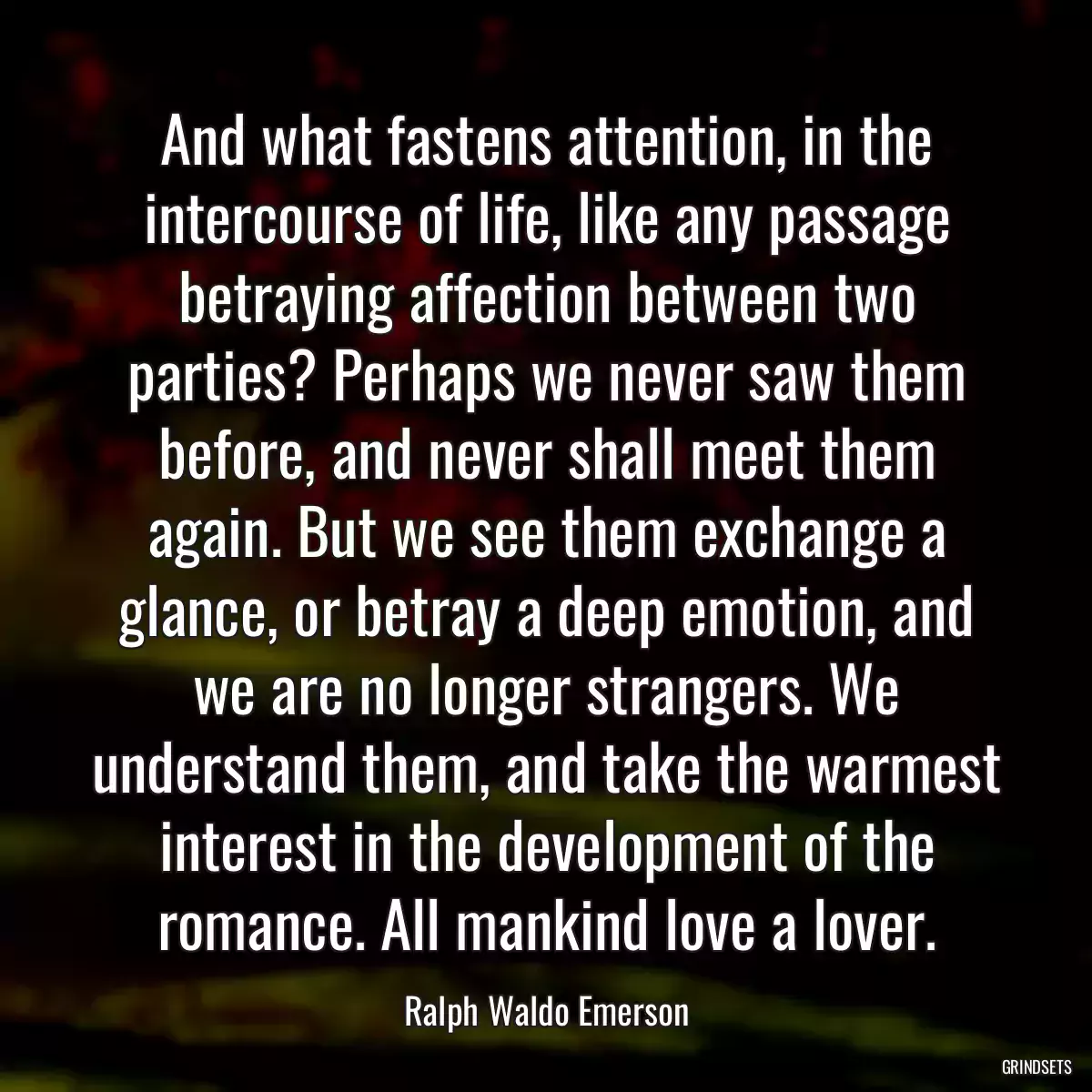 And what fastens attention, in the intercourse of life, like any passage betraying affection between two parties? Perhaps we never saw them before, and never shall meet them again. But we see them exchange a glance, or betray a deep emotion, and we are no longer strangers. We understand them, and take the warmest interest in the development of the romance. All mankind love a lover.