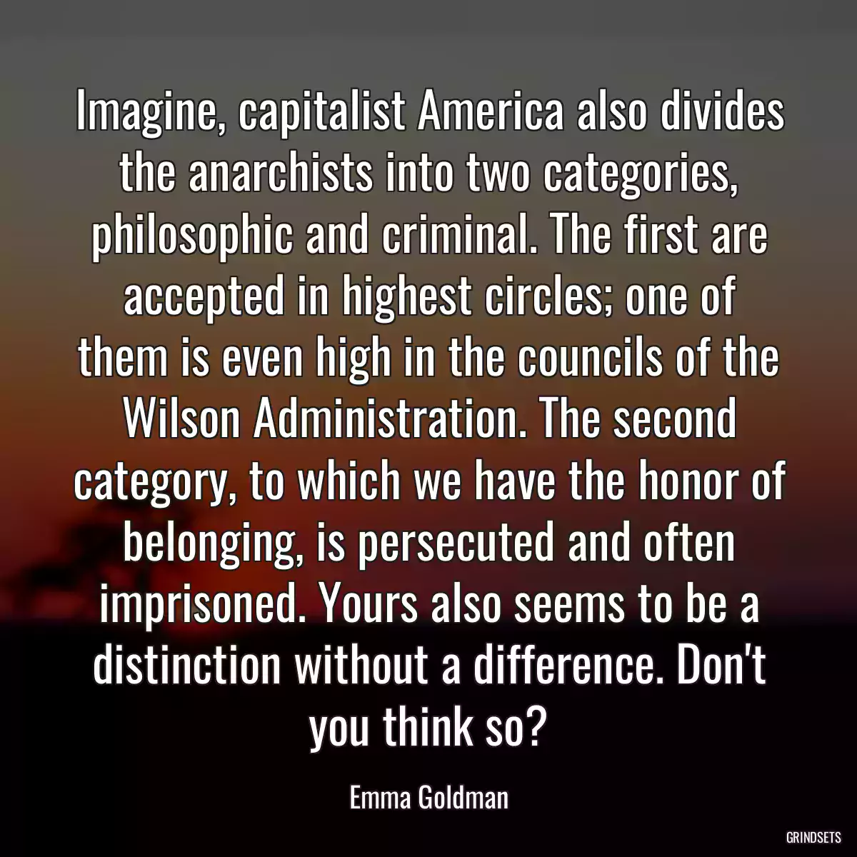 Imagine, capitalist America also divides the anarchists into two categories, philosophic and criminal. The first are accepted in highest circles; one of them is even high in the councils of the Wilson Administration. The second category, to which we have the honor of belonging, is persecuted and often imprisoned. Yours also seems to be a distinction without a difference. Don\'t you think so?