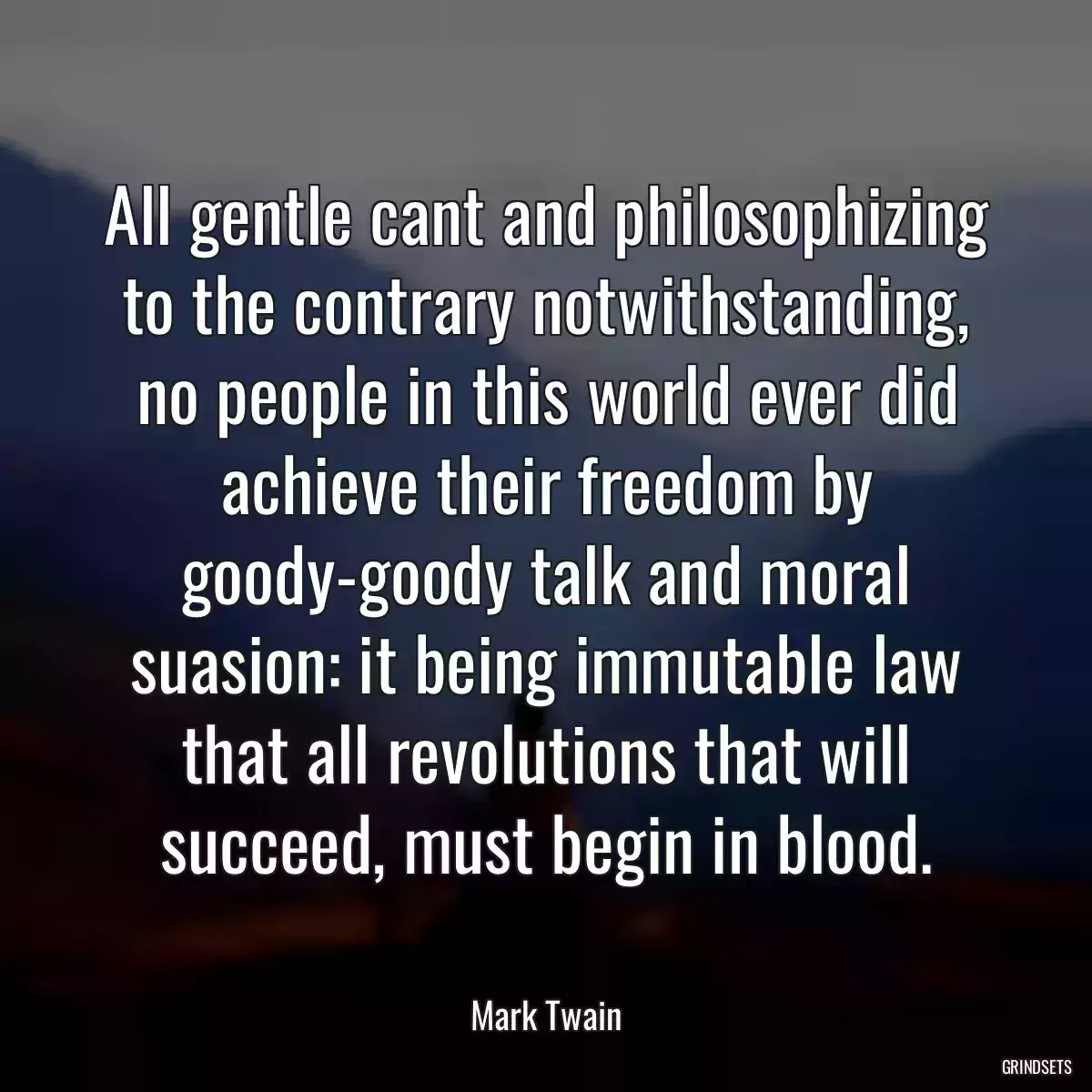 All gentle cant and philosophizing to the contrary notwithstanding, no people in this world ever did achieve their freedom by goody-goody talk and moral suasion: it being immutable law that all revolutions that will succeed, must begin in blood.