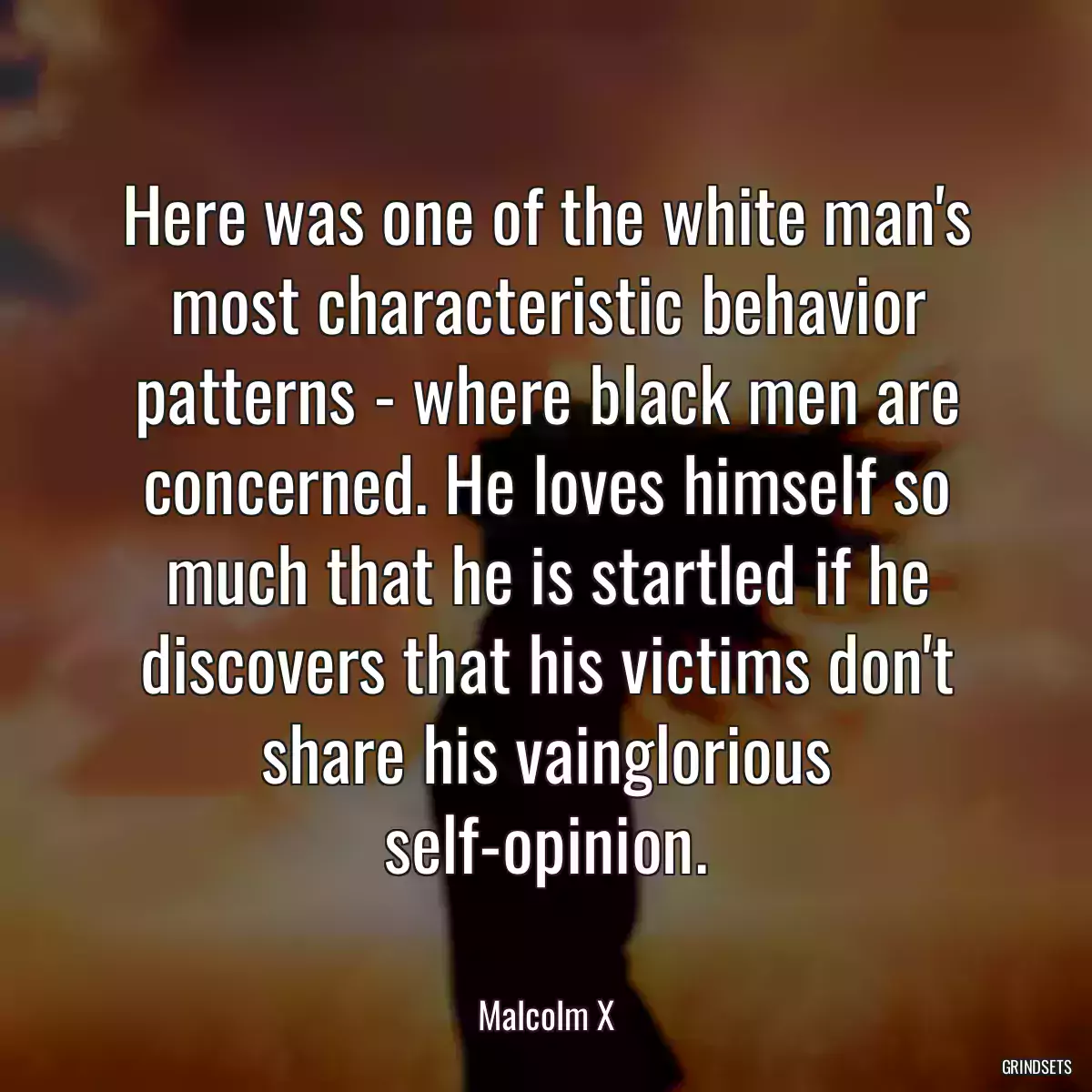 Here was one of the white man\'s most characteristic behavior patterns - where black men are concerned. He loves himself so much that he is startled if he discovers that his victims don\'t share his vainglorious self-opinion.