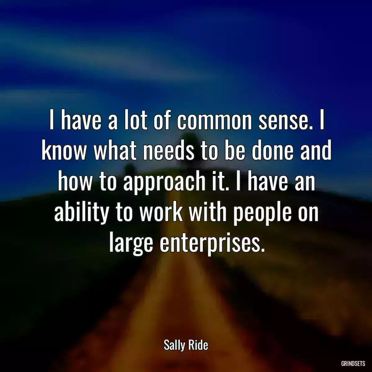 I have a lot of common sense. I know what needs to be done and how to approach it. I have an ability to work with people on large enterprises.