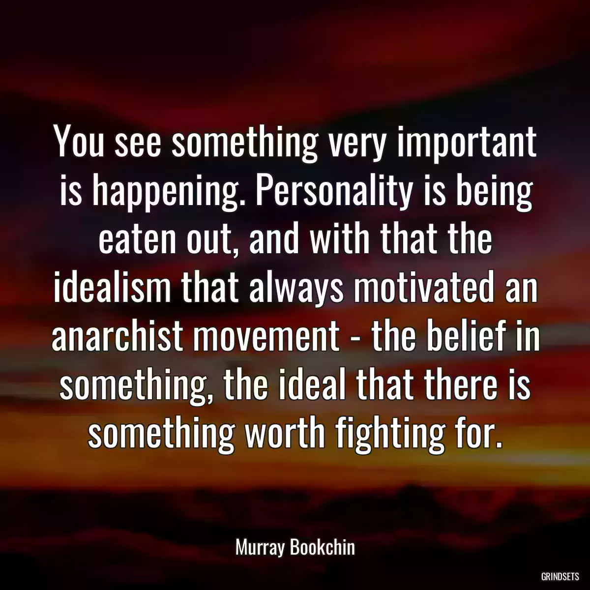 You see something very important is happening. Personality is being eaten out, and with that the idealism that always motivated an anarchist movement - the belief in something, the ideal that there is something worth fighting for.