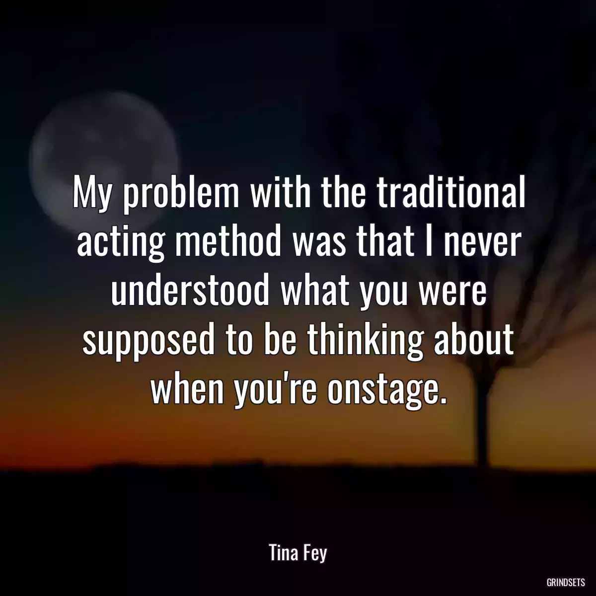 My problem with the traditional acting method was that I never understood what you were supposed to be thinking about when you\'re onstage.