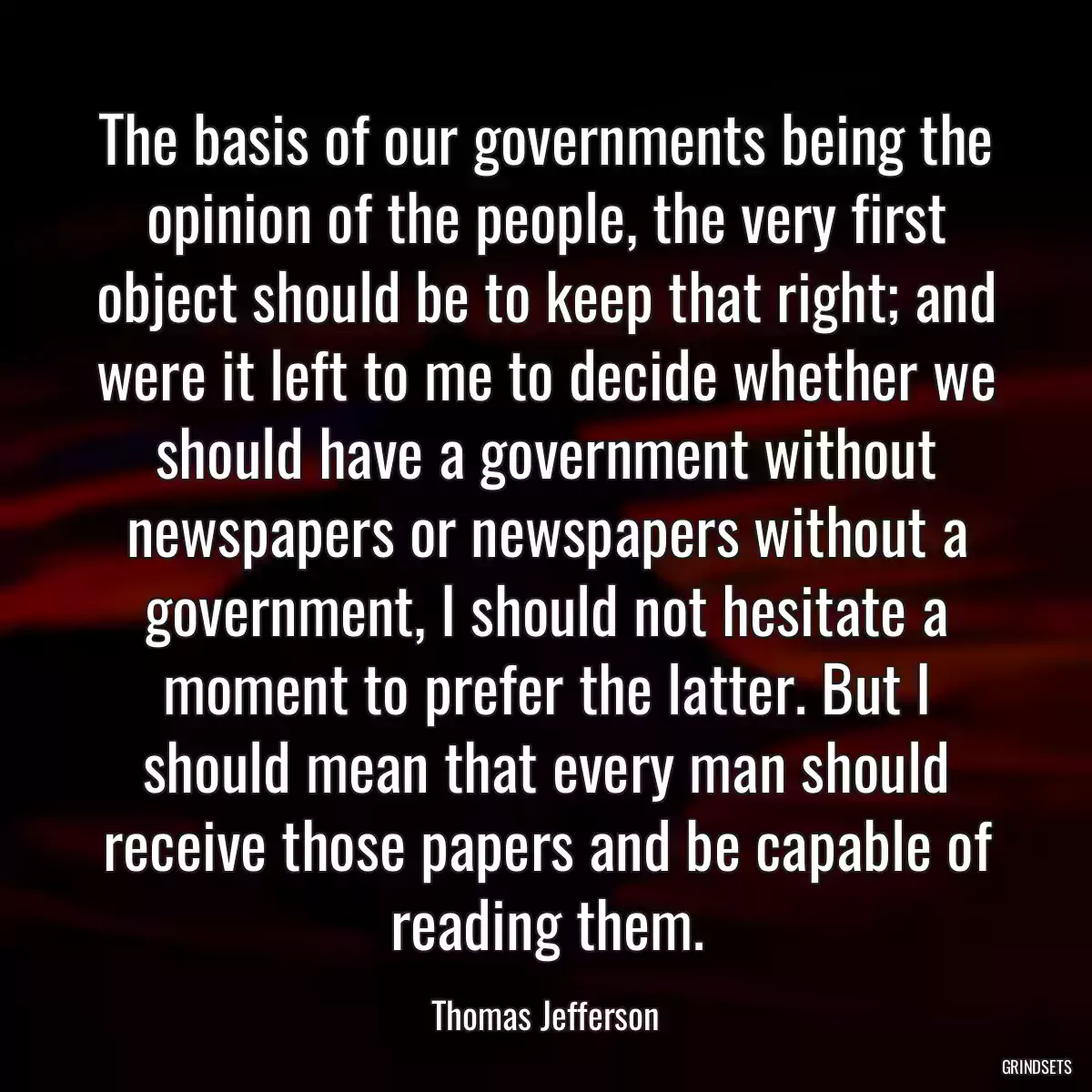 The basis of our governments being the opinion of the people, the very first object should be to keep that right; and were it left to me to decide whether we should have a government without newspapers or newspapers without a government, I should not hesitate a moment to prefer the latter. But I should mean that every man should receive those papers and be capable of reading them.