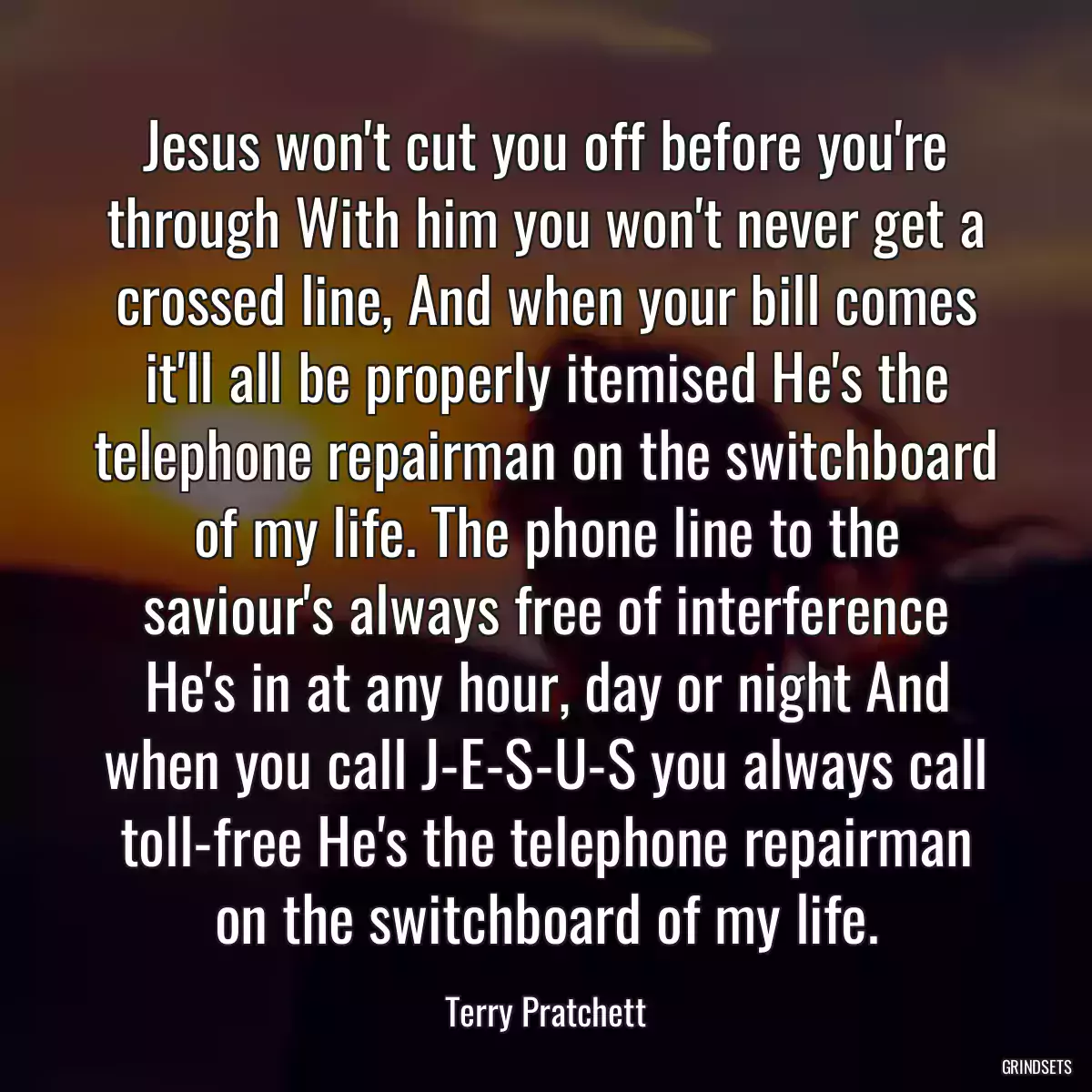 Jesus won\'t cut you off before you\'re through With him you won\'t never get a crossed line, And when your bill comes it\'ll all be properly itemised He\'s the telephone repairman on the switchboard of my life. The phone line to the saviour\'s always free of interference He\'s in at any hour, day or night And when you call J-E-S-U-S you always call toll-free He\'s the telephone repairman on the switchboard of my life.