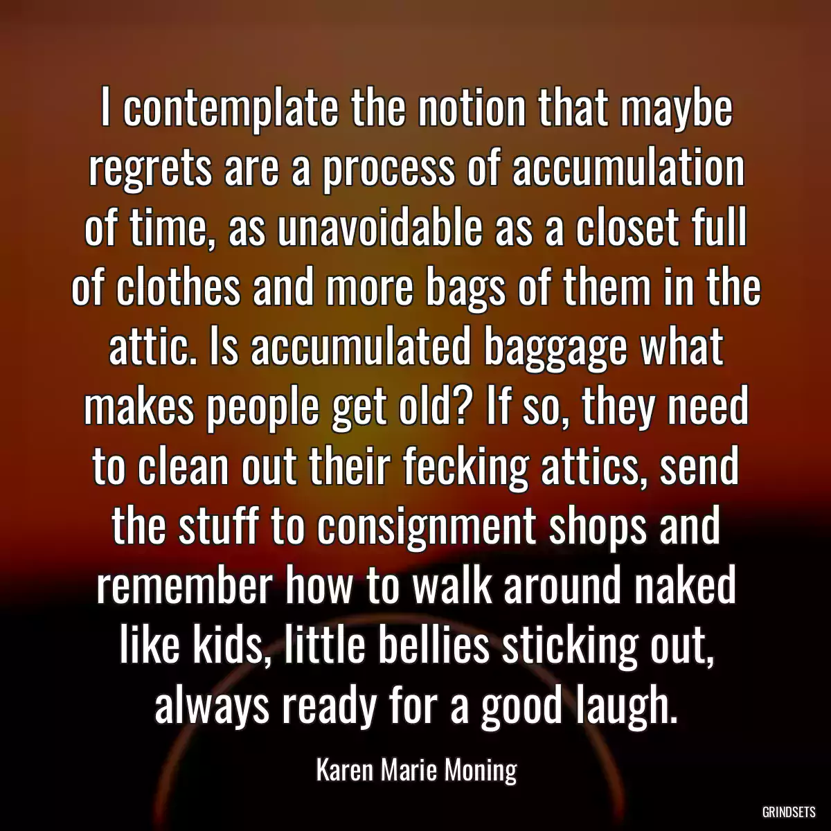 I contemplate the notion that maybe regrets are a process of accumulation of time, as unavoidable as a closet full of clothes and more bags of them in the attic. Is accumulated baggage what makes people get old? If so, they need to clean out their fecking attics, send the stuff to consignment shops and remember how to walk around naked like kids, little bellies sticking out, always ready for a good laugh.