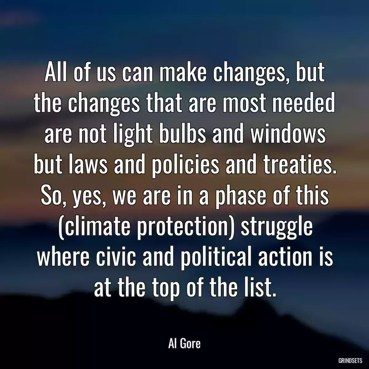 All of us can make changes, but the changes that are most needed are not light bulbs and windows but laws and policies and treaties. So, yes, we are in a phase of this (climate protection) struggle where civic and political action is at the top of the list.