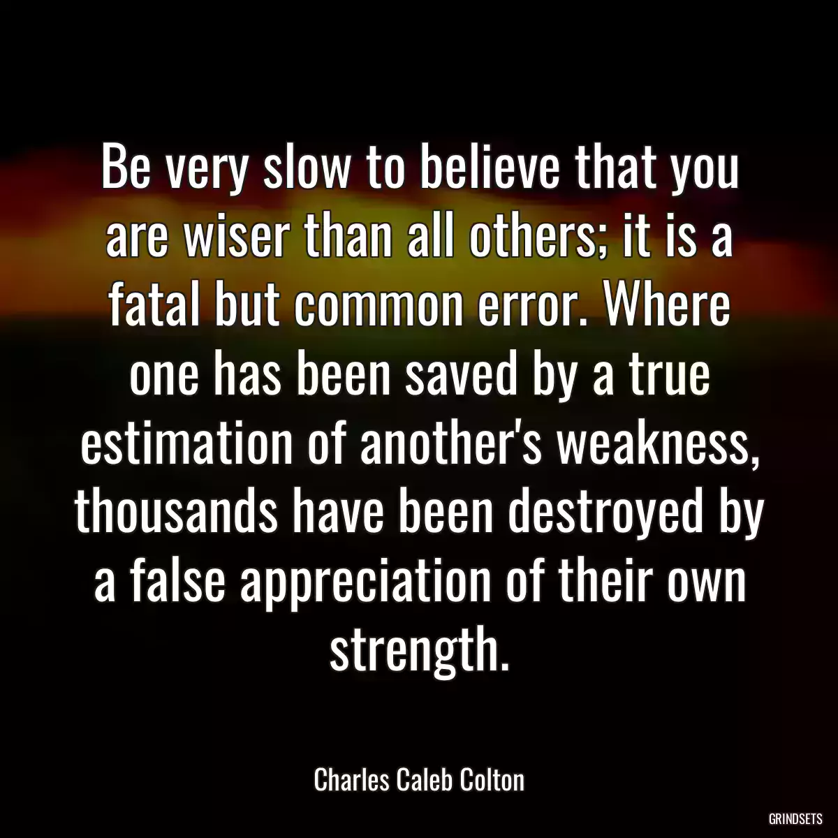 Be very slow to believe that you are wiser than all others; it is a fatal but common error. Where one has been saved by a true estimation of another\'s weakness, thousands have been destroyed by a false appreciation of their own strength.