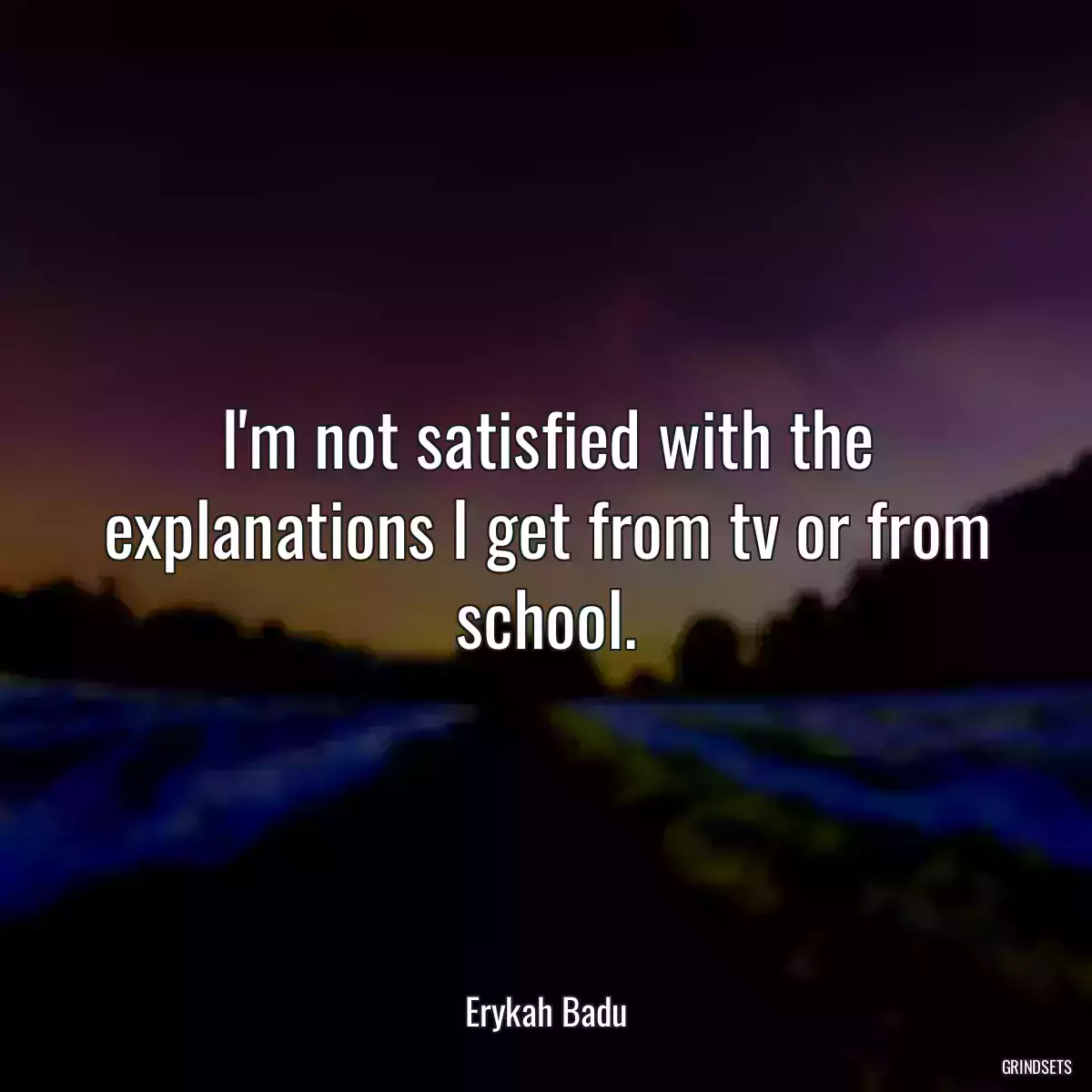 I\'m not satisfied with the explanations I get from tv or from school.