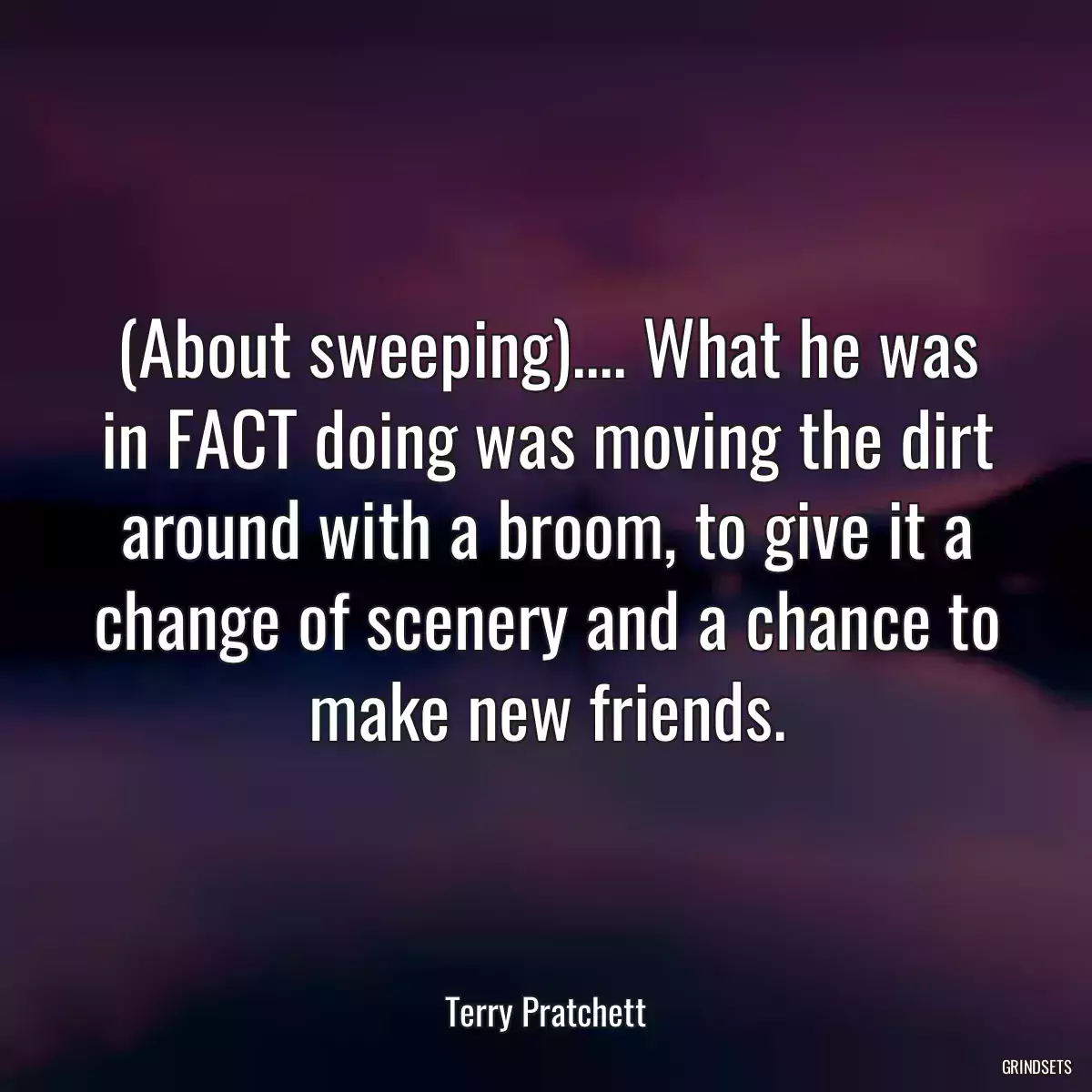 (About sweeping).... What he was in FACT doing was moving the dirt around with a broom, to give it a change of scenery and a chance to make new friends.