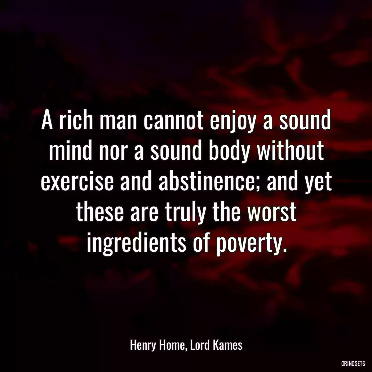 A rich man cannot enjoy a sound mind nor a sound body without exercise and abstinence; and yet these are truly the worst ingredients of poverty.