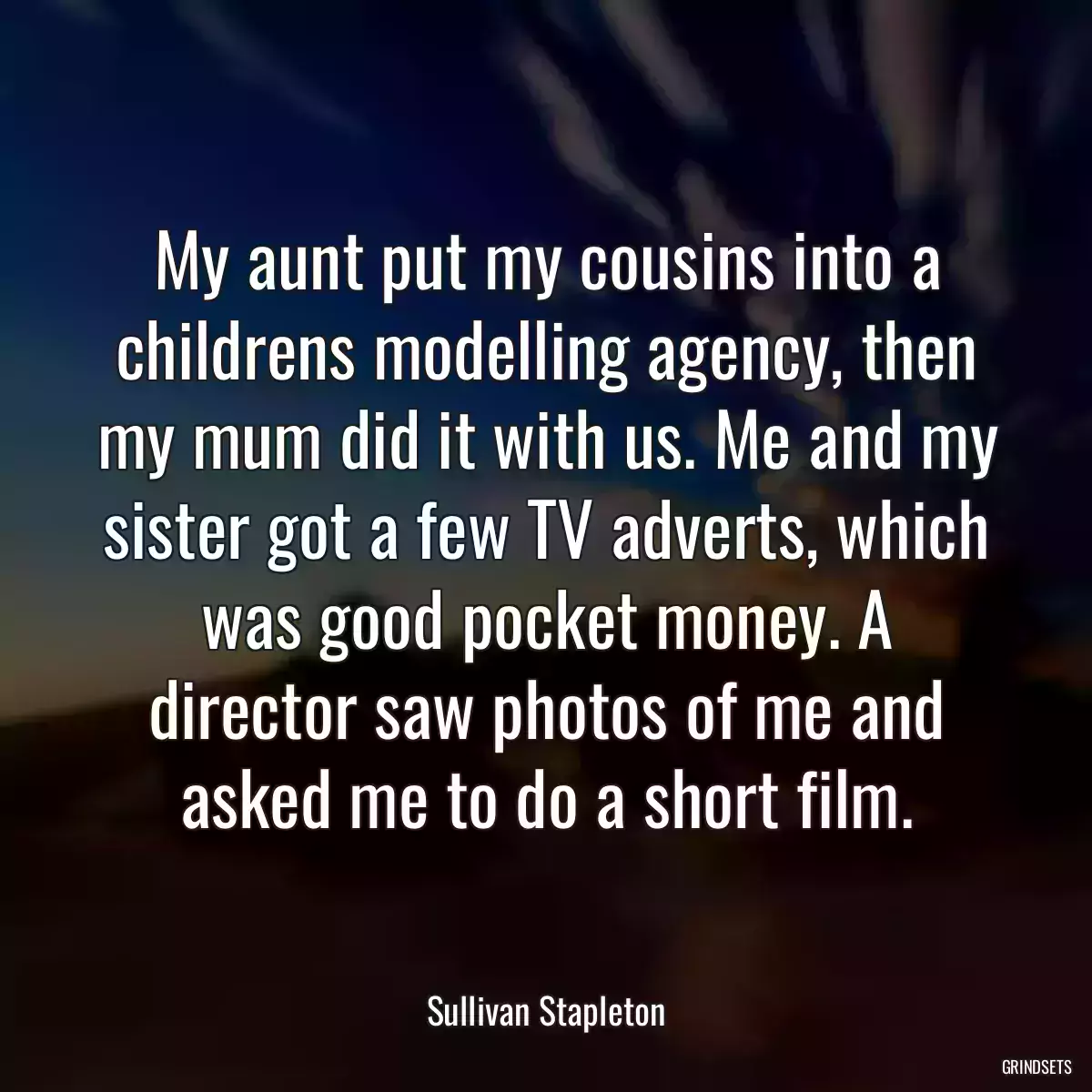 My aunt put my cousins into a childrens modelling agency, then my mum did it with us. Me and my sister got a few TV adverts, which was good pocket money. A director saw photos of me and asked me to do a short film.