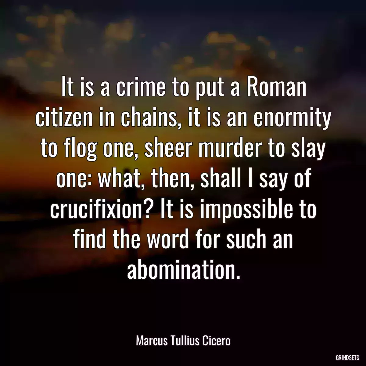 It is a crime to put a Roman citizen in chains, it is an enormity to flog one, sheer murder to slay one: what, then, shall I say of crucifixion? It is impossible to find the word for such an abomination.