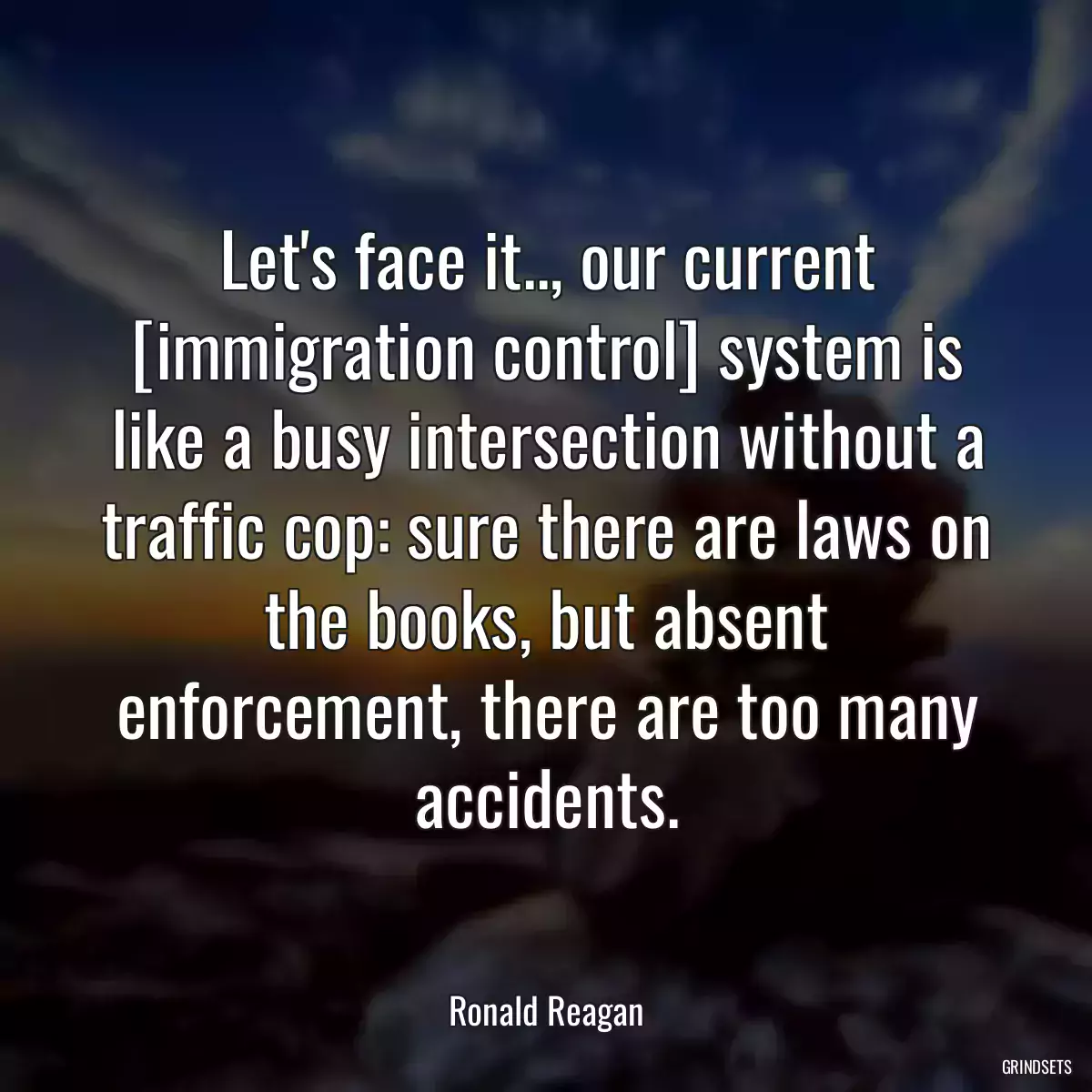 Let\'s face it.., our current [immigration control] system is like a busy intersection without a traffic cop: sure there are laws on the books, but absent enforcement, there are too many accidents.