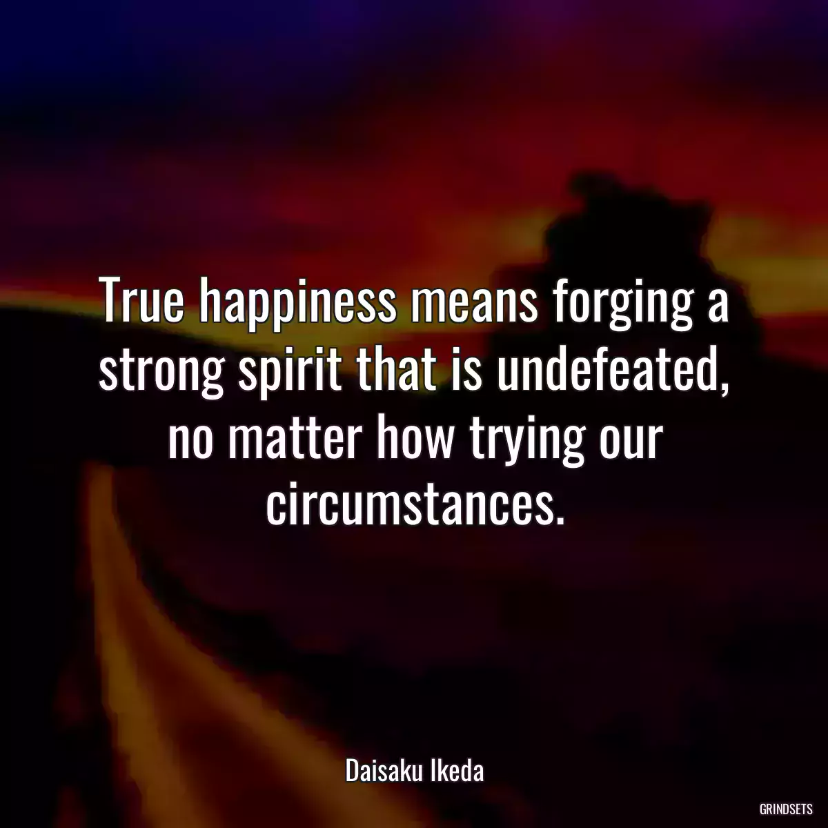 True happiness means forging a strong spirit that is undefeated, no matter how trying our circumstances.