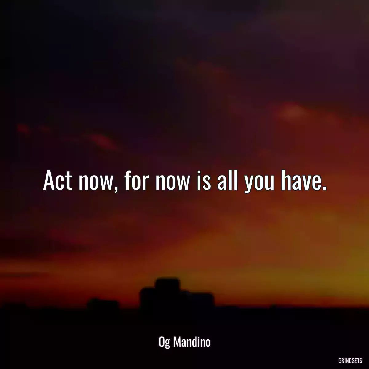 Act now, for now is all you have.