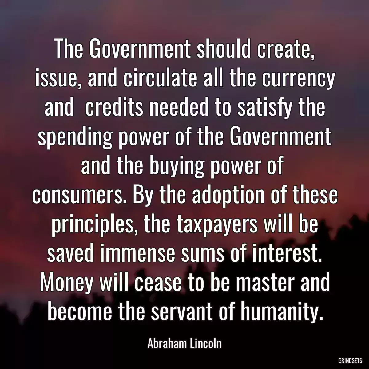 The Government should create, issue, and circulate all the currency and  credits needed to satisfy the spending power of the Government and the buying power of  consumers. By the adoption of these principles, the taxpayers will be saved immense sums of interest. Money will cease to be master and become the servant of humanity.