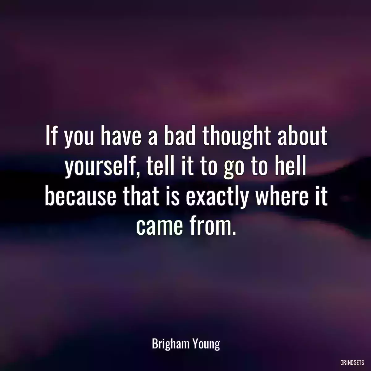 If you have a bad thought about yourself, tell it to go to hell because that is exactly where it came from.