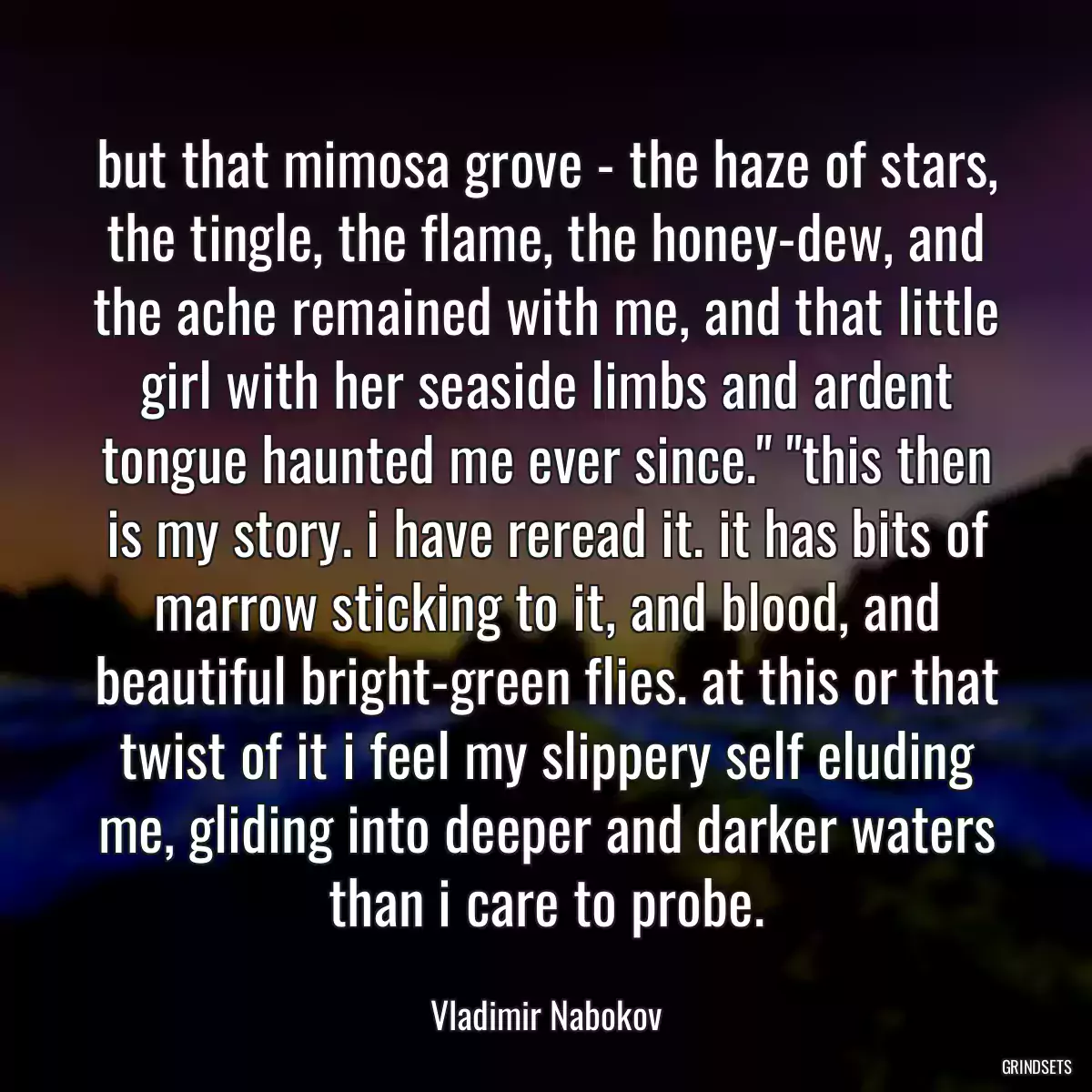 but that mimosa grove - the haze of stars, the tingle, the flame, the honey-dew, and the ache remained with me, and that little girl with her seaside limbs and ardent tongue haunted me ever since.\