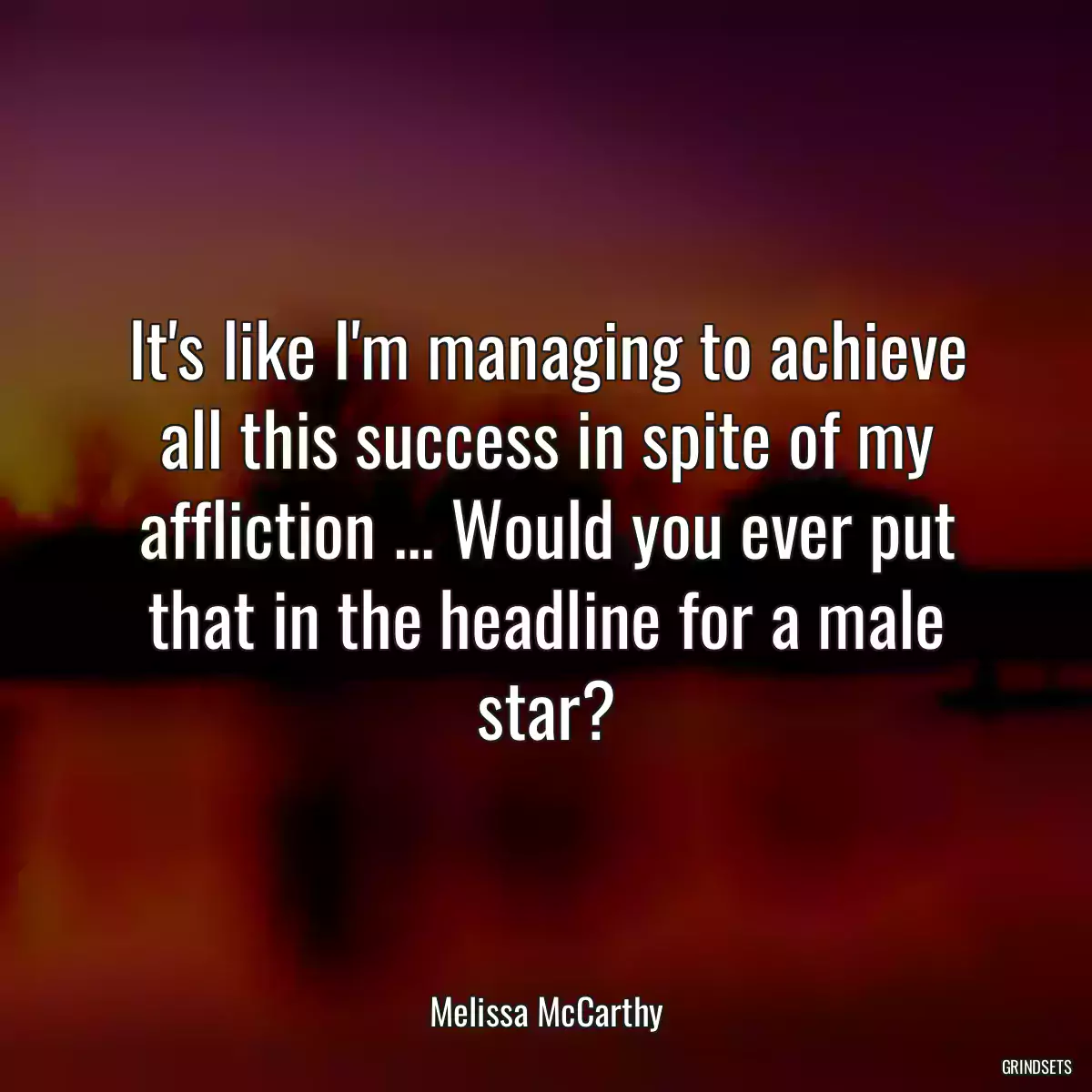 It\'s like I\'m managing to achieve all this success in spite of my affliction ... Would you ever put that in the headline for a male star?