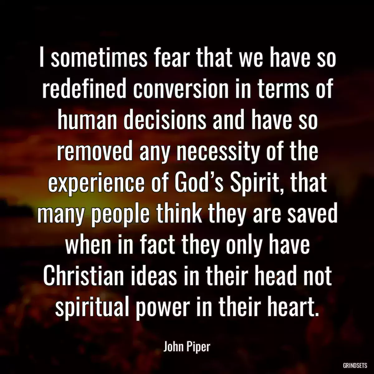 I sometimes fear that we have so redefined conversion in terms of human decisions and have so removed any necessity of the experience of God’s Spirit, that many people think they are saved when in fact they only have Christian ideas in their head not spiritual power in their heart.