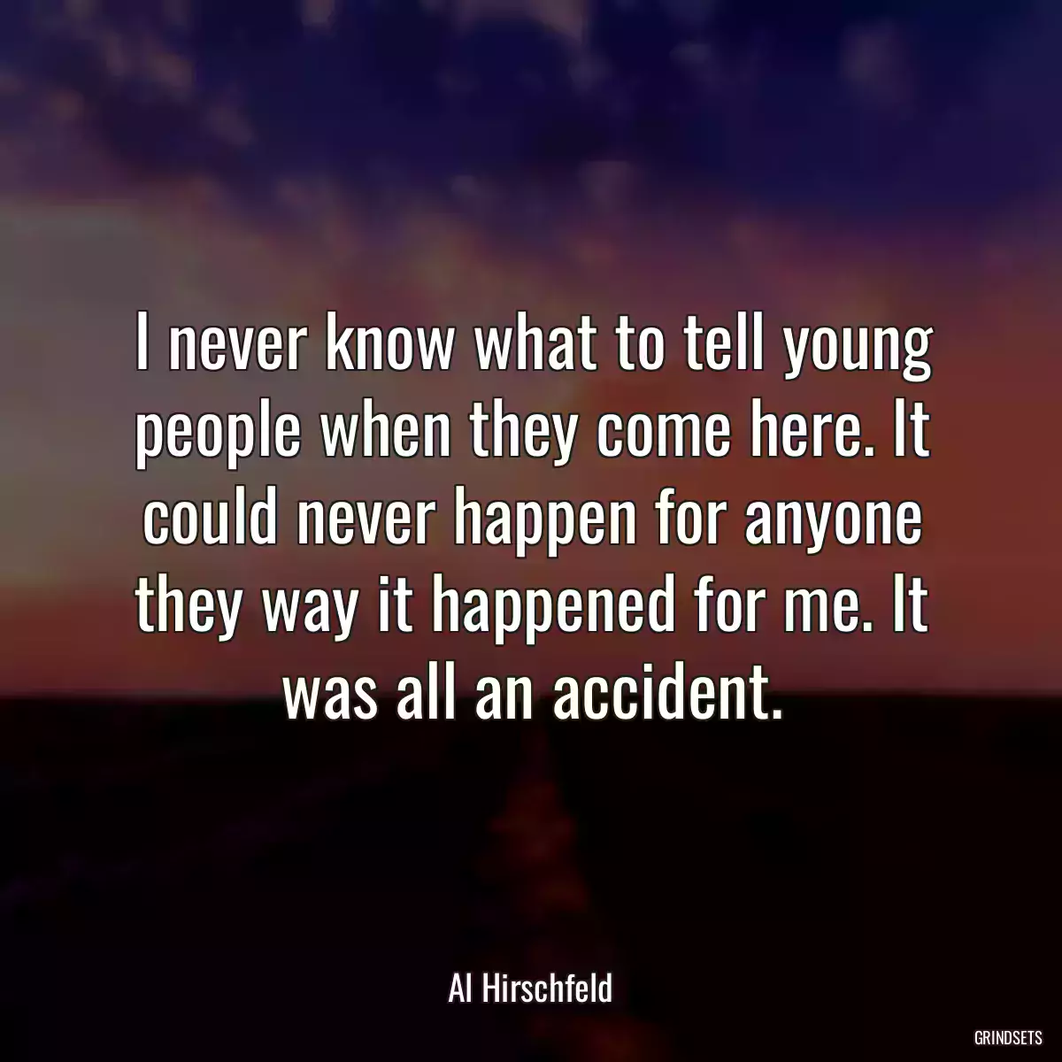 I never know what to tell young people when they come here. It could never happen for anyone they way it happened for me. It was all an accident.